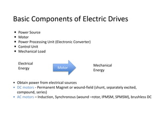  Power Source
 Motor
 Power Processing Unit (Electronic Converter)
 Control Unit
 Mechanical Load
Basic Components of Electric Drives
Electrical
Energy Motor
Mechanical
Energy
• Obtain power from electrical sources
• DC motors - Permanent Magnet or wound-field (shunt, separately excited,
compound, series)
• AC motors – Induction, Synchronous (wound –rotor, IPMSM, SPMSM), brushless DC
 