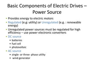 Basic Components of Electric Drives –
Power Source
• Provides energy to electric motors
• Regulated (e.g: utility) or Unregulated (e.g. : renewable
energy)
• Unregulated power sources must be regulated for high
efficiency – use power electronic converters
• DC source
• batteries
• fuel cell
• photovoltaic
• AC source
• single- or three- phase utility
• wind generator
 