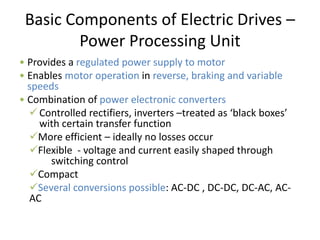Basic Components of Electric Drives –
Power Processing Unit
• Provides a regulated power supply to motor
• Enables motor operation in reverse, braking and variable
speeds
• Combination of power electronic converters
Controlled rectifiers, inverters –treated as ‘black boxes’
with certain transfer function
More efficient – ideally no losses occur
Flexible - voltage and current easily shaped through
switching control
Compact
Several conversions possible: AC-DC , DC-DC, DC-AC, AC-
AC
 