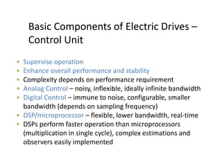 Basic Components of Electric Drives –
Control Unit
• Supervise operation
• Enhance overall performance and stability
• Complexity depends on performance requirement
• Analog Control – noisy, inflexible, ideally infinite bandwidth
• Digital Control – immune to noise, configurable, smaller
bandwidth (depends on sampling frequency)
• DSP/microprocessor – flexible, lower bandwidth, real-time
• DSPs perform faster operation than microprocessors
(multiplication in single cycle), complex estimations and
observers easily implemented
 