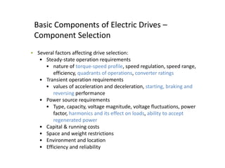 Basic Components of Electric Drives –
Component Selection
• Several factors affecting drive selection:
• Steady-state operation requirements
• nature of torque-speed profile, speed regulation, speed range,
efficiency, quadrants of operations, converter ratings
• Transient operation requirements
• values of acceleration and deceleration, starting, braking and
reversing performance
• Power source requirements
• Type, capacity, voltage magnitude, voltage fluctuations, power
factor, harmonics and its effect on loads, ability to accept
regenerated power
• Capital & running costs
• Space and weight restrictions
• Environment and location
• Efficiency and reliability
 