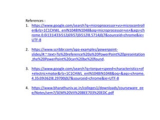 References :
1. https://www.google.com/search?q=microprocessor+vs+microcontroll
er&rlz=1C1CHWL_enIN1048IN1048&oq=microprocessor+vs+&aqs=ch
rome.0.0i131i433i512j69i57j0i512l8.5714j0j7&sourceid=chrome&ie=
UTF-8
2. https://www.scribbr.com/apa-examples/powerpoint-
slides/#:~:text=To%20reference%20a%20PowerPoint%20presentation
,the%20PowerPoint%20can%20be%20found.
3. https://www.google.com/search?q=torque+speed+characteristics+of
+electric+motor&rlz=1C1CHWL_enIN1048IN1048&oq=&aqs=chrome.
4.35i39i362l8.29700j0j7&sourceid=chrome&ie=UTF-8
4. https://www.bharathuniv.ac.in/colleges1/downloads/courseware_ee
e/Notes/sem7/SEM%20VII%20BEE703%20EDC.pdf
 