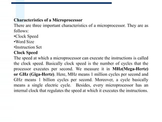 Characteristics of a Microprocessor
There are three important characteristics of a microprocessor. They are as
follows:
•Clock Speed
•Word Size
•Instruction Set
Clock Speed
The speed at which a microprocessor can execute the instructions is called
the clock speed. Basically clock speed is the number of cycles that the
processor executes per second. We measure it in MHz(Mega-Hertz)
or GHz (Giga-Hertz). Here, MHz means 1 million cycles per second and
GHz means 1 billion cycles per second. Moreover, a cycle basically
means a single electric cycle. Besides, every microprocessor has an
internal clock that regulates the speed at which it executes the instructions.
 