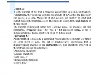 Word Size
It is the number of bits that a processor can process in a single instruction.
Furthermore, the word size decides the amount of RAM that the processor
can access at a time. Moreover, it also decides the number of input and
output pins on the microprocessor. These pins in to decide the architecture of
the processor.
The number of input and output pins is always equal. For example, the first
commercial processor Intel 4004 was a 4-bit processor. hence, it has 4
input/output pins. Today, mostly 32-bit or 64-bit are used.
Instruction Set
An instruction is basically a command which tells the computer to operate
on some piece of data. The set of machine-level instructions that a
microprocessor executes is the instruction set. The operations involved in
the instructions can be as follows:
•Arithmetic operations
•Logical operations
•Data transfer
•Input/output operations
•control flow
 