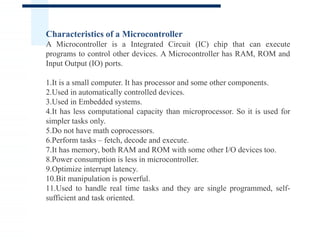 Characteristics of a Microcontroller
A Microcontroller is a Integrated Circuit (IC) chip that can execute
programs to control other devices. A Microcontroller has RAM, ROM and
Input Output (IO) ports.
1.It is a small computer. It has processor and some other components.
2.Used in automatically controlled devices.
3.Used in Embedded systems.
4.It has less computational capacity than microprocessor. So it is used for
simpler tasks only.
5.Do not have math coprocessors.
6.Perform tasks – fetch, decode and execute.
7.It has memory, both RAM and ROM with some other I/O devices too.
8.Power consumption is less in microcontroller.
9.Optimize interrupt latency.
10.Bit manipulation is powerful.
11.Used to handle real time tasks and they are single programmed, self-
sufficient and task oriented.
 