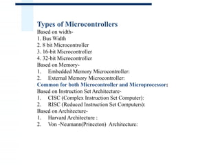 Types of Microcontrollers
Based on width-
1. Bus Width
2. 8 bit Microcontroller
3. 16-bit Microcontroller
4. 32-bit Microcontroller
Based on Memory-
1. Embedded Memory Microcontroller:
2. External Memory Microcontroller:
Common for both Microcontroller and Microprocessor:
Based on Instruction Set Architecture-
1. CISC (Complex Instruction Set Computer):
2. RISC (Reduced Instruction Set Computers):
Based on Architecture-
1. Harvard Architecture :
2. Von -Neumann(Princeton) Architecture:
 