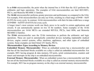 In an 8-bit microcontroller, the point when the internal bus is 8-bit then the ALU performs the
arithmetic and logic operations. The examples of 8-bit microcontrollers are Intel 8031/8051,
PIC1x, and Motorola MC68HC11 families.
The 16-bit microcontroller performs greater precision and performance as compared to the 8-bit.
For example, 8-bit microcontrollers can only use 8 bits, resulting in a final range of 0×00 – 0xFF
(0-255) for every cycle. In contrast, 16-bit microcontrollers with their bit data width have a range
of 0×0000 – 0xFFFF (0-65535) for every cycle.
A longer timer’s most extreme worth can likely prove to be useful in certain applications and
circuits. It can automatically operate on two 16 bit numbers. Some examples of the 16-bit
microcontrollers are 16-bit MCUs are extended 8051XA, PIC2x, Intel 8096, and Motorola
MC68HC12 families.
The 32-bit microcontroller uses the 32-bit instructions to perform the arithmetic and logic
operations. These are used in automatically controlled devices including implantable medical
devices, engine control systems, office machines, appliances, and other types of embedded
systems. Some examples are Intel/Atmel 251 family, PIC3x.
Microcontrollers Types According to Memory Devices
Embedded Memory Microcontroller: When an embedded system has a microcontroller unit
that has all the functional blocks available on a chip is called an embedded microcontroller. For
example, 8051 having program & data memory, I/O ports, serial communication, counters and
timers and interrupts on the chip is an embedded microcontroller.
External Memory Microcontroller: When an embedded system has a microcontroller unit that
has not all the functional blocks available on a chip is called an external memory microcontroller.
For example, 8031 has no program memory on the chip is an external memory microcontroller.
 