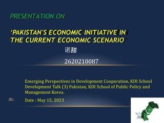 At:
Emerging Perspectives in Development Cooperation, KDI School
Development Talk (3) Pakistan, KDI School of Public Policy and
Management Korea.
Date : May 15, 2023
PRESENTATION ON
‘PAKISTAN'S ECONOMIC INITIATIVE IN
THE CURRENT ECONOMIC SCENARIO
诺甜
2620210087
 