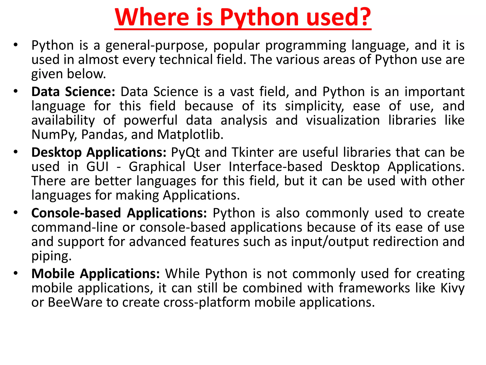 Where is Python used?
• Python is a general-purpose, popular programming language, and it is
used in almost every technical field. The various areas of Python use are
given below.
• Data Science: Data Science is a vast field, and Python is an important
language for this field because of its simplicity, ease of use, and
availability of powerful data analysis and visualization libraries like
NumPy, Pandas, and Matplotlib.
• Desktop Applications: PyQt and Tkinter are useful libraries that can be
used in GUI - Graphical User Interface-based Desktop Applications.
There are better languages for this field, but it can be used with other
languages for making Applications.
• Console-based Applications: Python is also commonly used to create
command-line or console-based applications because of its ease of use
and support for advanced features such as input/output redirection and
piping.
• Mobile Applications: While Python is not commonly used for creating
mobile applications, it can still be combined with frameworks like Kivy
or BeeWare to create cross-platform mobile applications.
 