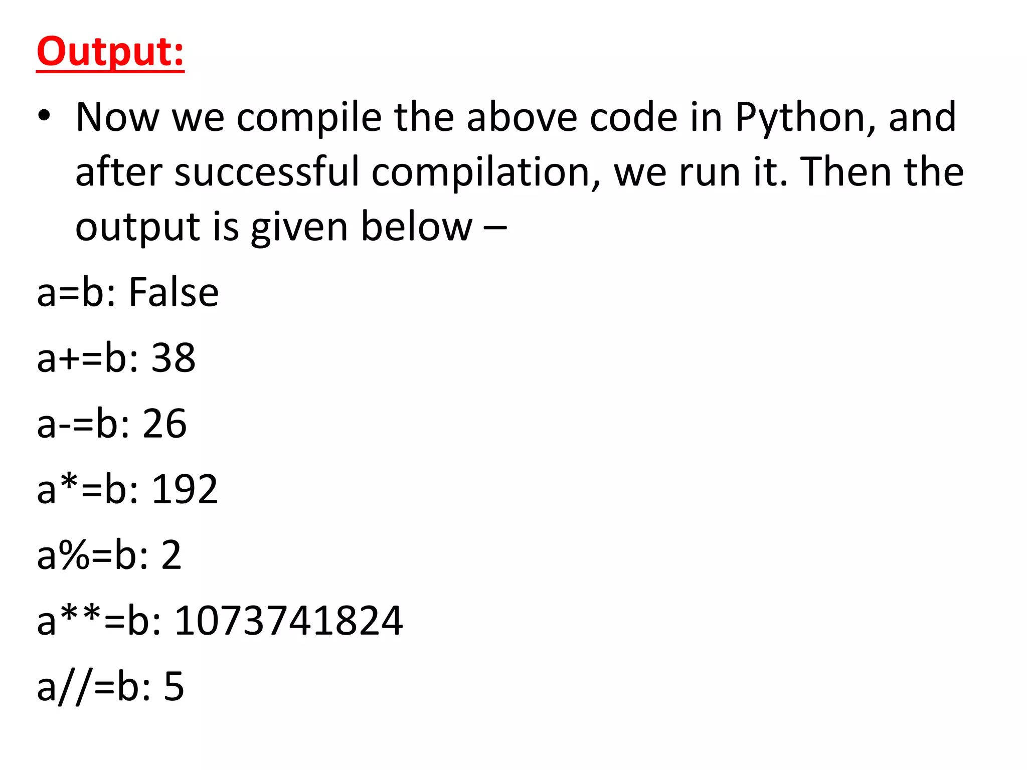 Output:
• Now we compile the above code in Python, and
after successful compilation, we run it. Then the
output is given below –
a=b: False
a+=b: 38
a-=b: 26
a*=b: 192
a%=b: 2
a**=b: 1073741824
a//=b: 5
 