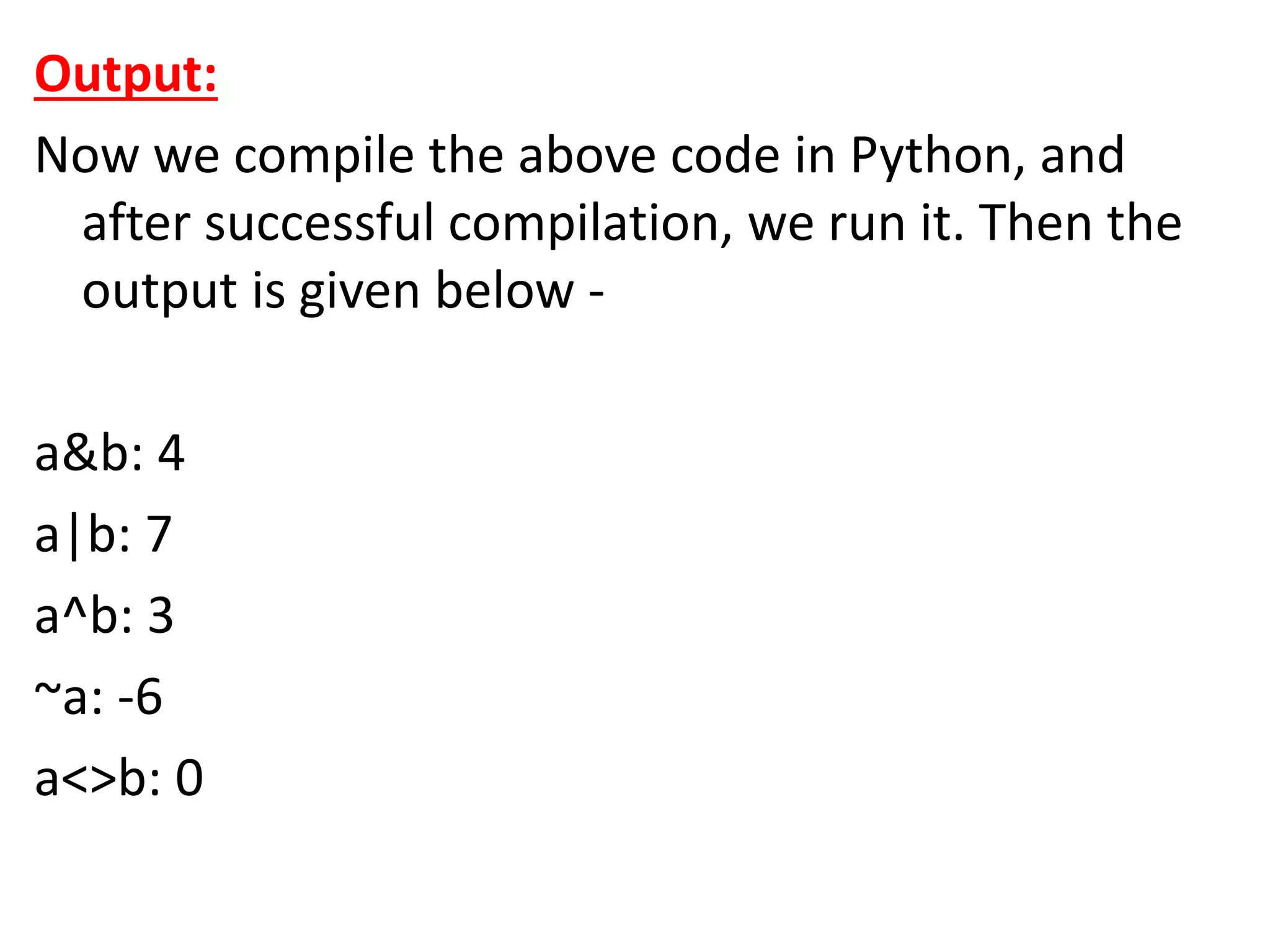 Output:
Now we compile the above code in Python, and
after successful compilation, we run it. Then the
output is given below -
a&b: 4
a|b: 7
a^b: 3
~a: -6
a<>b: 0
 