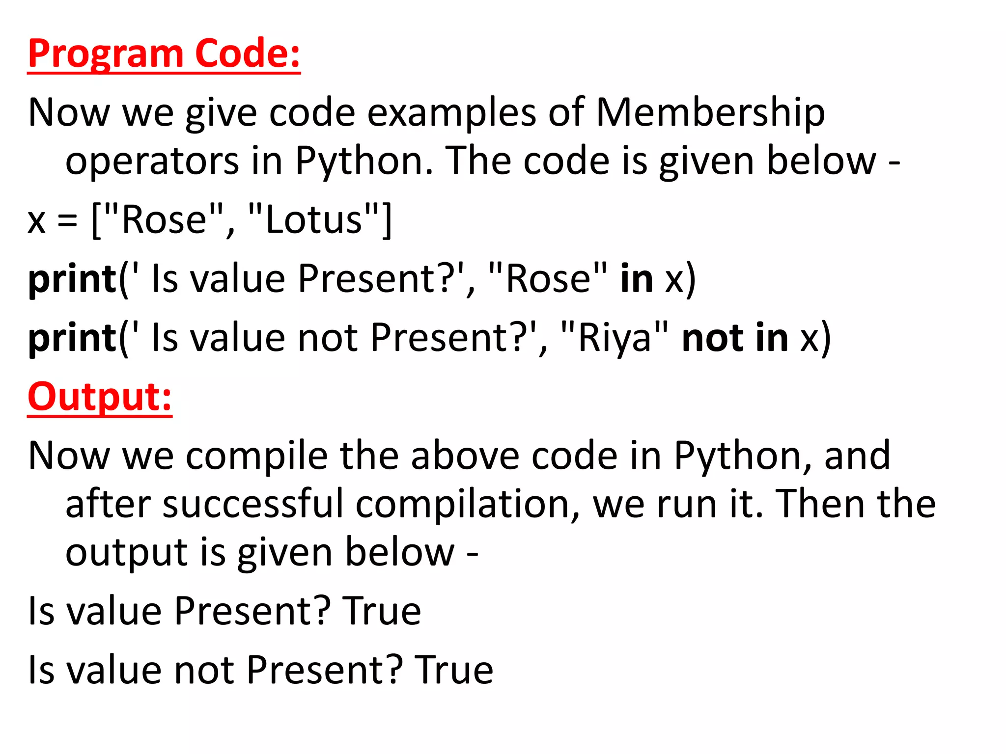 Program Code:
Now we give code examples of Membership
operators in Python. The code is given below -
x = ["Rose", "Lotus"]
print(' Is value Present?', "Rose" in x)
print(' Is value not Present?', "Riya" not in x)
Output:
Now we compile the above code in Python, and
after successful compilation, we run it. Then the
output is given below -
Is value Present? True
Is value not Present? True
 