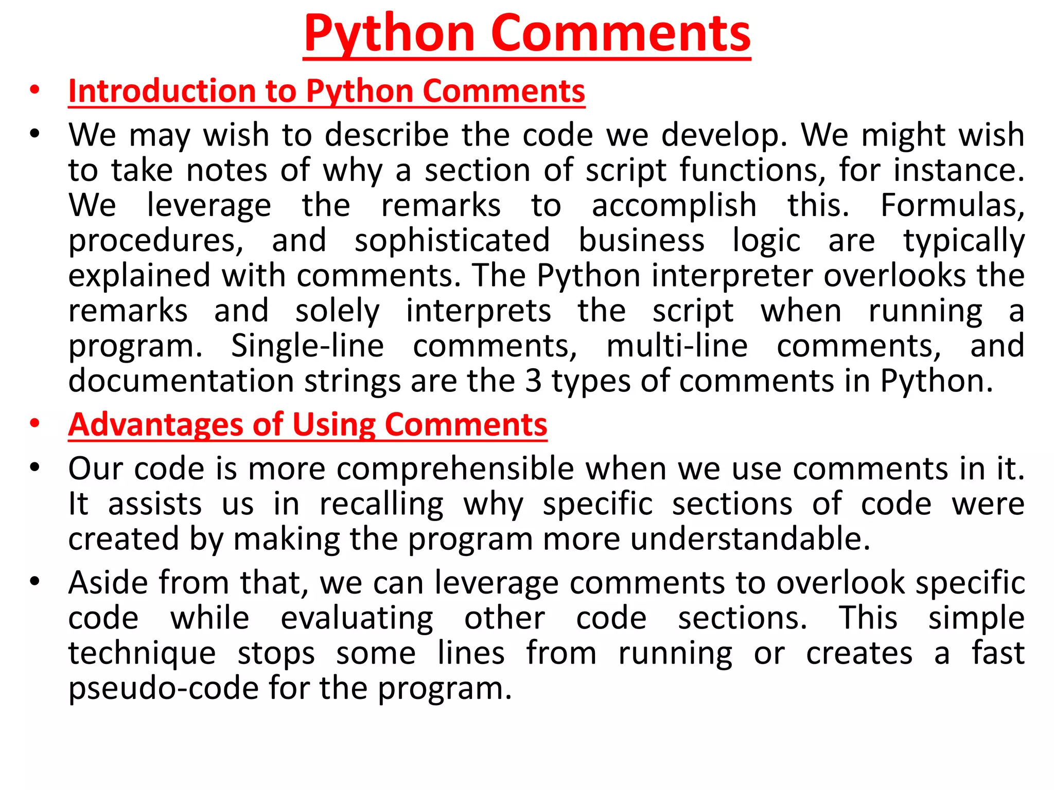 Python Comments
• Introduction to Python Comments
• We may wish to describe the code we develop. We might wish
to take notes of why a section of script functions, for instance.
We leverage the remarks to accomplish this. Formulas,
procedures, and sophisticated business logic are typically
explained with comments. The Python interpreter overlooks the
remarks and solely interprets the script when running a
program. Single-line comments, multi-line comments, and
documentation strings are the 3 types of comments in Python.
• Advantages of Using Comments
• Our code is more comprehensible when we use comments in it.
It assists us in recalling why specific sections of code were
created by making the program more understandable.
• Aside from that, we can leverage comments to overlook specific
code while evaluating other code sections. This simple
technique stops some lines from running or creates a fast
pseudo-code for the program.
 