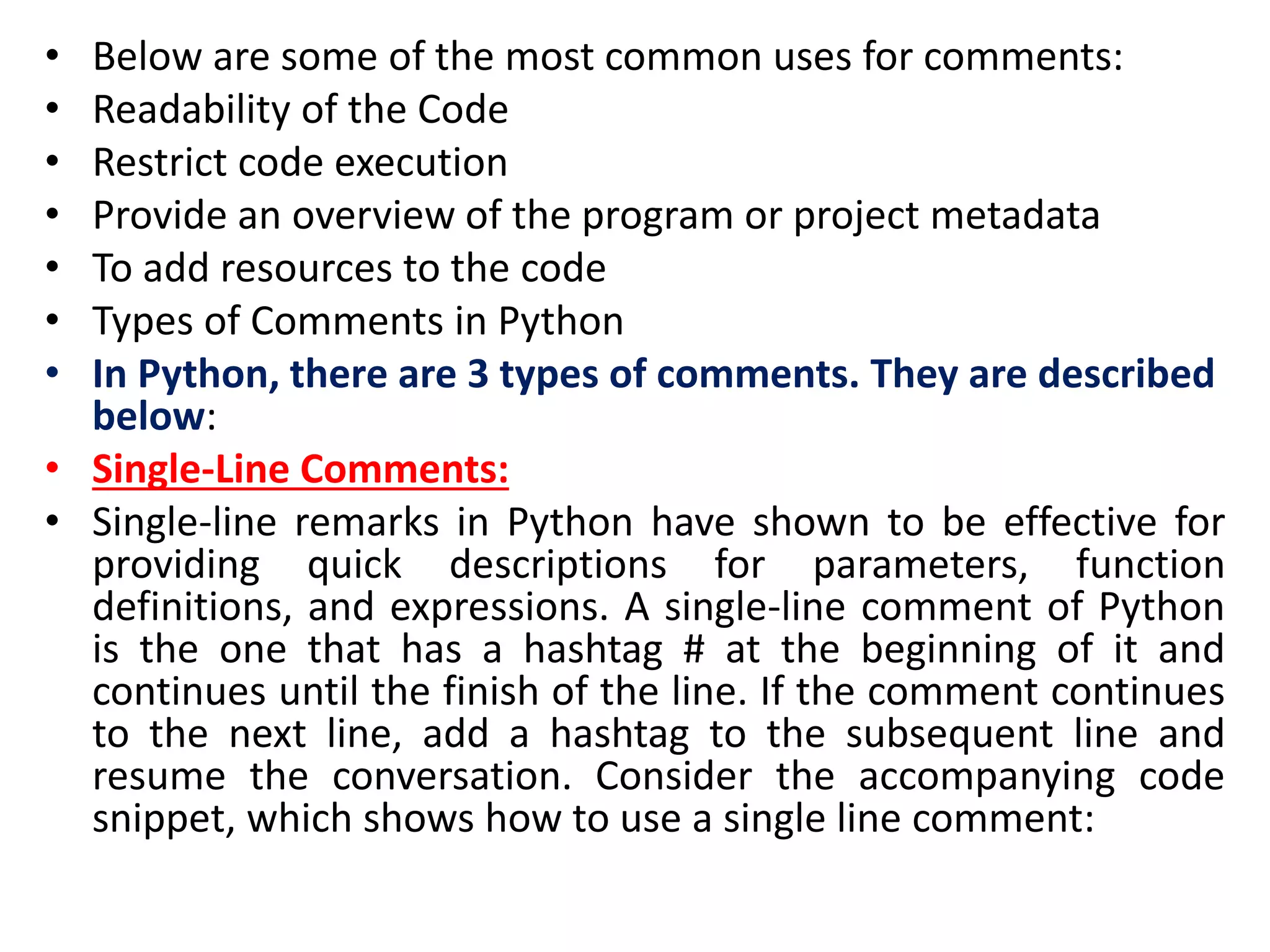 • Below are some of the most common uses for comments:
• Readability of the Code
• Restrict code execution
• Provide an overview of the program or project metadata
• To add resources to the code
• Types of Comments in Python
• In Python, there are 3 types of comments. They are described
below:
• Single-Line Comments:
• Single-line remarks in Python have shown to be effective for
providing quick descriptions for parameters, function
definitions, and expressions. A single-line comment of Python
is the one that has a hashtag # at the beginning of it and
continues until the finish of the line. If the comment continues
to the next line, add a hashtag to the subsequent line and
resume the conversation. Consider the accompanying code
snippet, which shows how to use a single line comment:
 