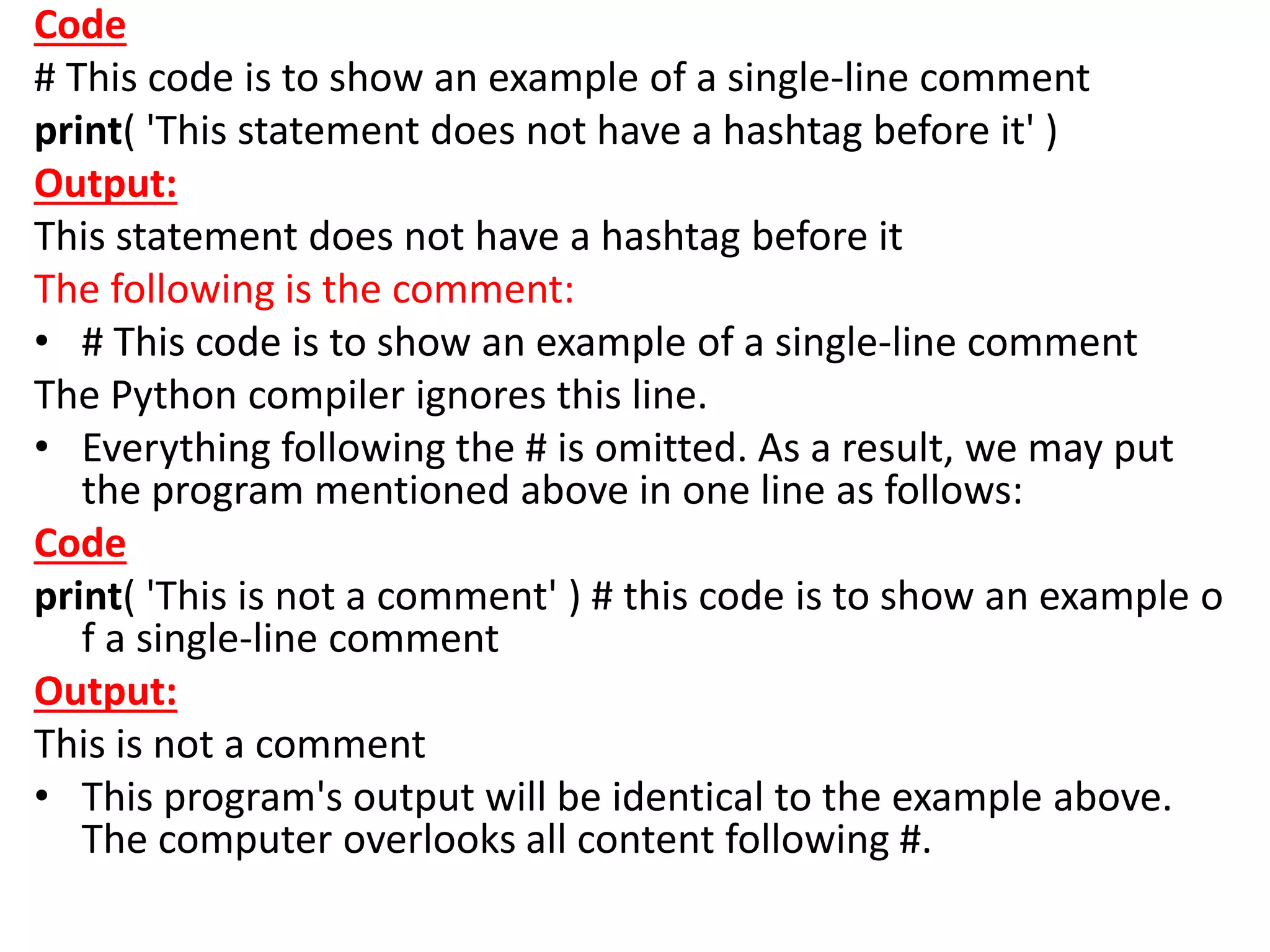 Code
# This code is to show an example of a single-line comment
print( 'This statement does not have a hashtag before it' )
Output:
This statement does not have a hashtag before it
The following is the comment:
• # This code is to show an example of a single-line comment
The Python compiler ignores this line.
• Everything following the # is omitted. As a result, we may put
the program mentioned above in one line as follows:
Code
print( 'This is not a comment' ) # this code is to show an example o
f a single-line comment
Output:
This is not a comment
• This program's output will be identical to the example above.
The computer overlooks all content following #.
 