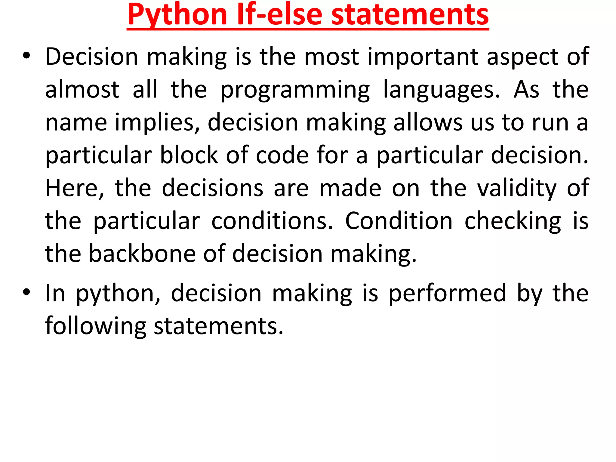 Python If-else statements
• Decision making is the most important aspect of
almost all the programming languages. As the
name implies, decision making allows us to run a
particular block of code for a particular decision.
Here, the decisions are made on the validity of
the particular conditions. Condition checking is
the backbone of decision making.
• In python, decision making is performed by the
following statements.
 