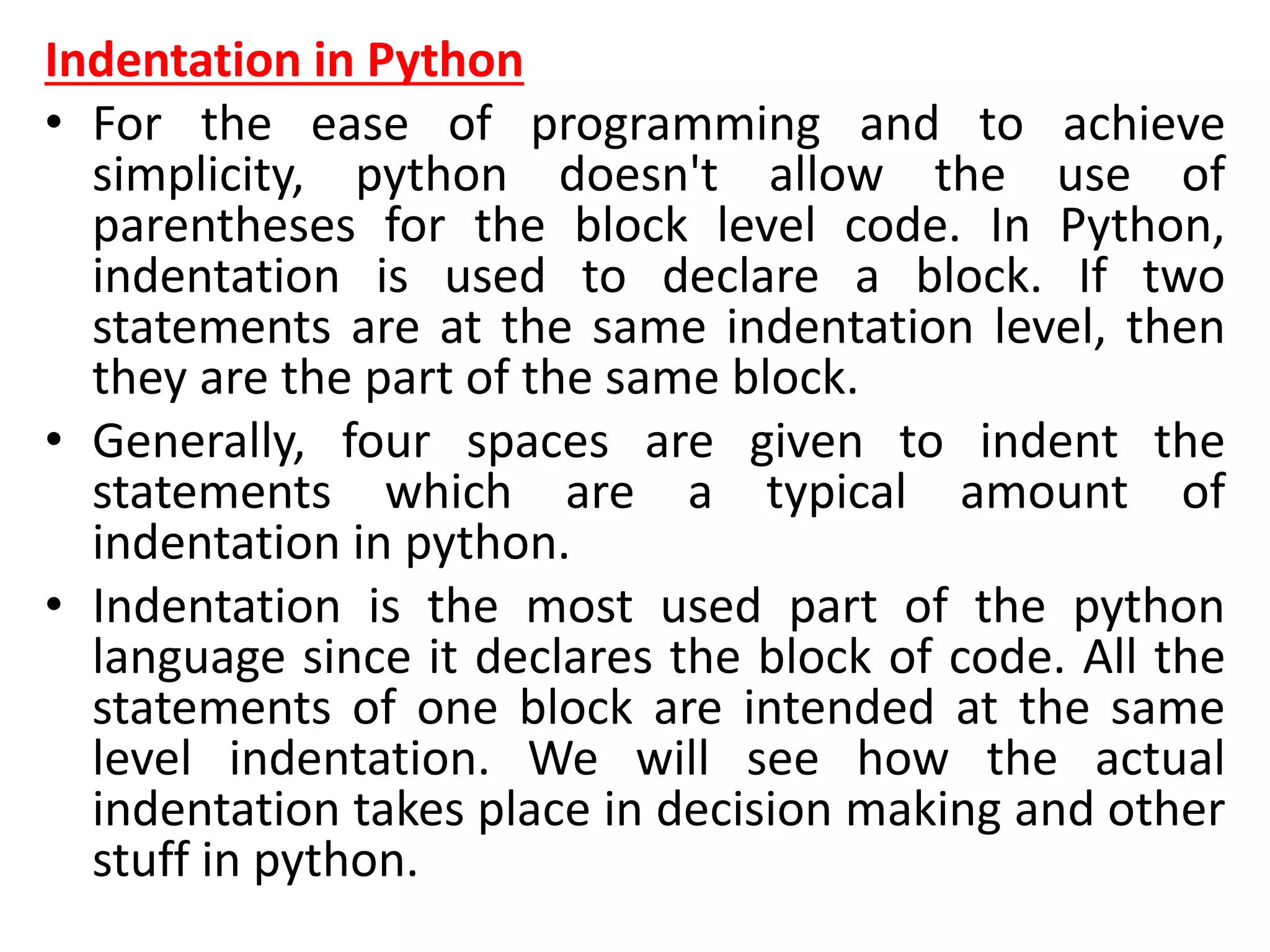 Indentation in Python
• For the ease of programming and to achieve
simplicity, python doesn't allow the use of
parentheses for the block level code. In Python,
indentation is used to declare a block. If two
statements are at the same indentation level, then
they are the part of the same block.
• Generally, four spaces are given to indent the
statements which are a typical amount of
indentation in python.
• Indentation is the most used part of the python
language since it declares the block of code. All the
statements of one block are intended at the same
level indentation. We will see how the actual
indentation takes place in decision making and other
stuff in python.
 