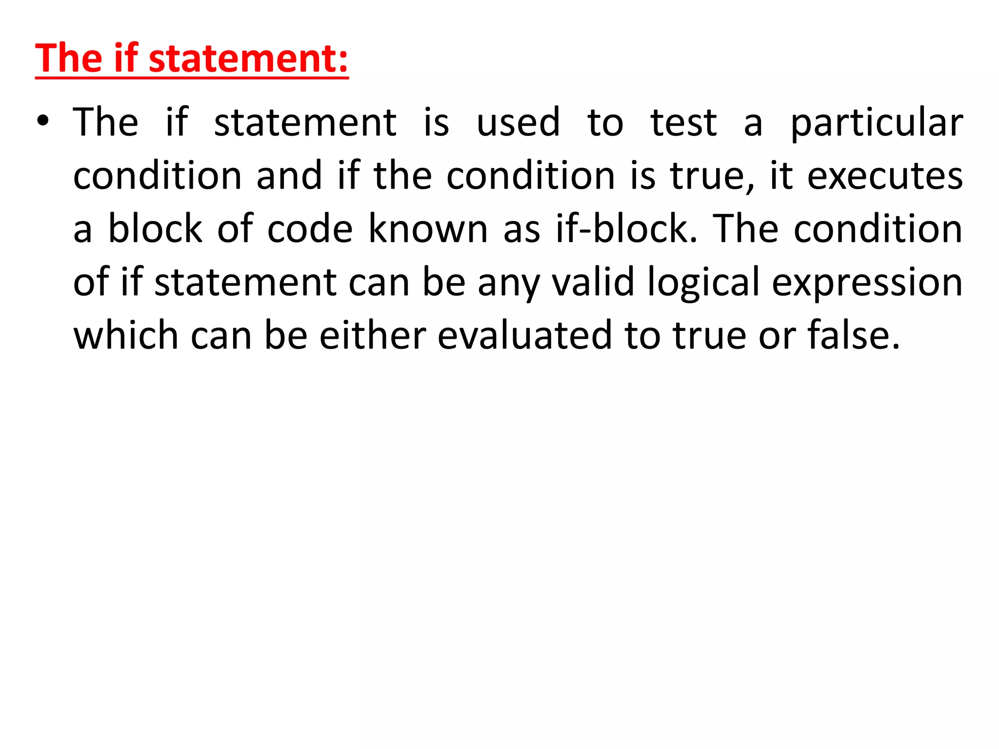 The if statement:
• The if statement is used to test a particular
condition and if the condition is true, it executes
a block of code known as if-block. The condition
of if statement can be any valid logical expression
which can be either evaluated to true or false.
 
