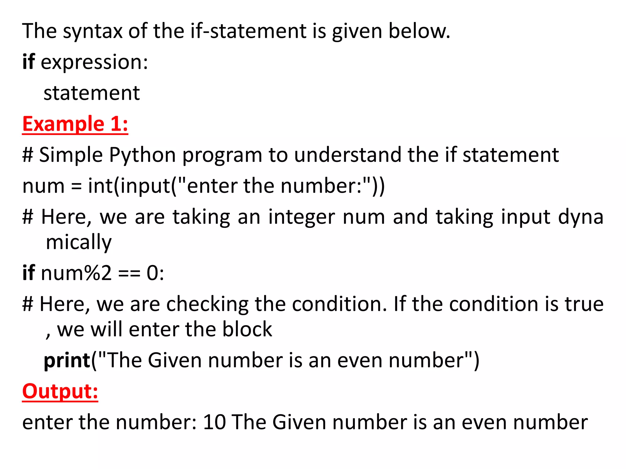 The syntax of the if-statement is given below.
if expression:
statement
Example 1:
# Simple Python program to understand the if statement
num = int(input("enter the number:"))
# Here, we are taking an integer num and taking input dyna
mically
if num%2 == 0:
# Here, we are checking the condition. If the condition is true
, we will enter the block
print("The Given number is an even number")
Output:
enter the number: 10 The Given number is an even number
 