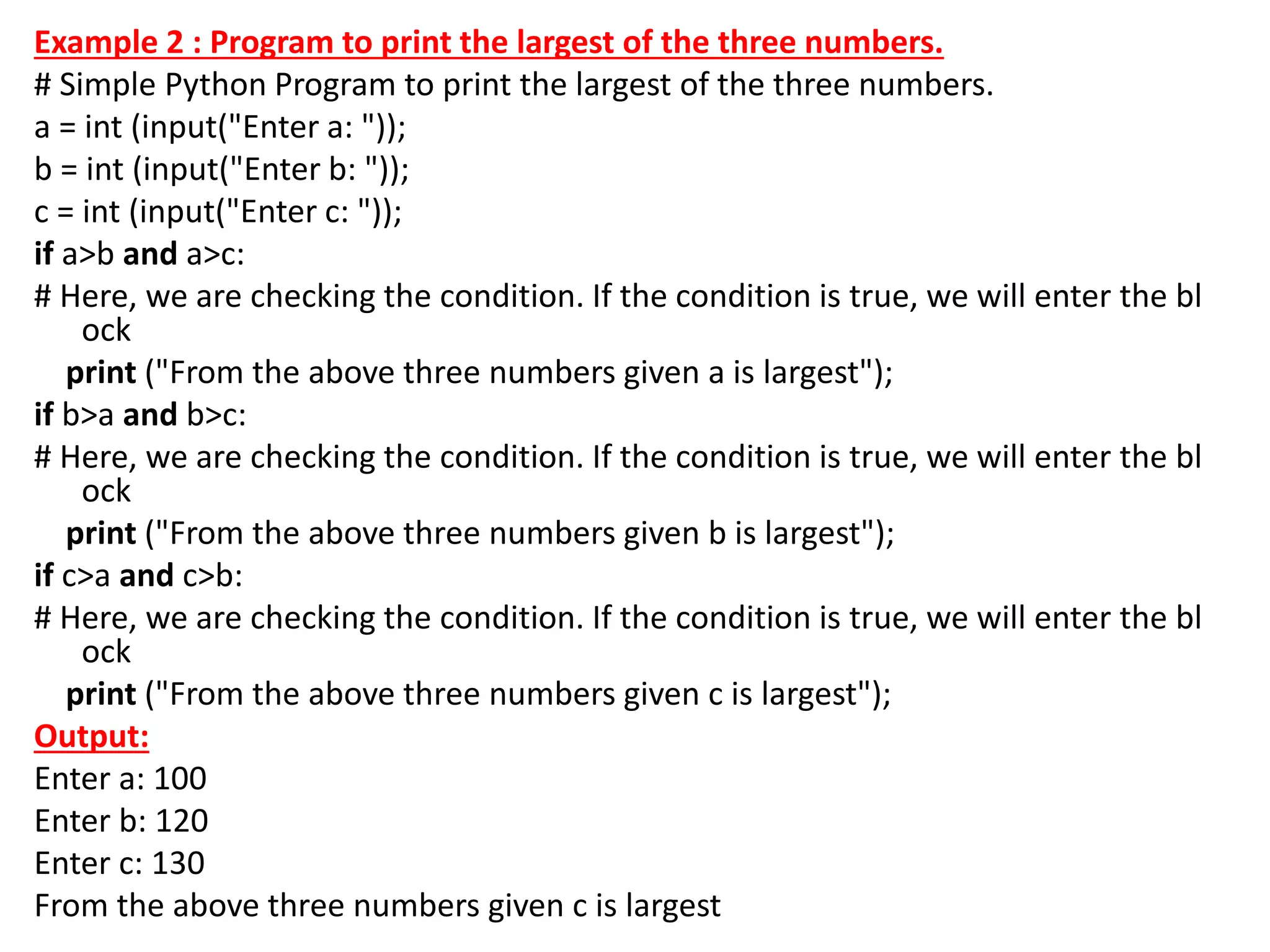 Example 2 : Program to print the largest of the three numbers.
# Simple Python Program to print the largest of the three numbers.
a = int (input("Enter a: "));
b = int (input("Enter b: "));
c = int (input("Enter c: "));
if a>b and a>c:
# Here, we are checking the condition. If the condition is true, we will enter the bl
ock
print ("From the above three numbers given a is largest");
if b>a and b>c:
# Here, we are checking the condition. If the condition is true, we will enter the bl
ock
print ("From the above three numbers given b is largest");
if c>a and c>b:
# Here, we are checking the condition. If the condition is true, we will enter the bl
ock
print ("From the above three numbers given c is largest");
Output:
Enter a: 100
Enter b: 120
Enter c: 130
From the above three numbers given c is largest
 