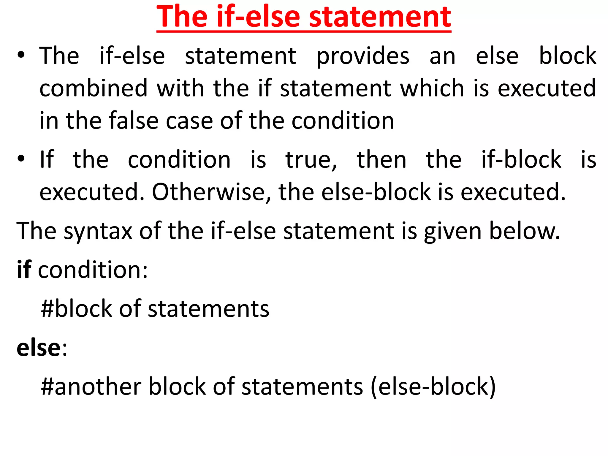 The if-else statement
• The if-else statement provides an else block
combined with the if statement which is executed
in the false case of the condition
• If the condition is true, then the if-block is
executed. Otherwise, the else-block is executed.
The syntax of the if-else statement is given below.
if condition:
#block of statements
else:
#another block of statements (else-block)
 