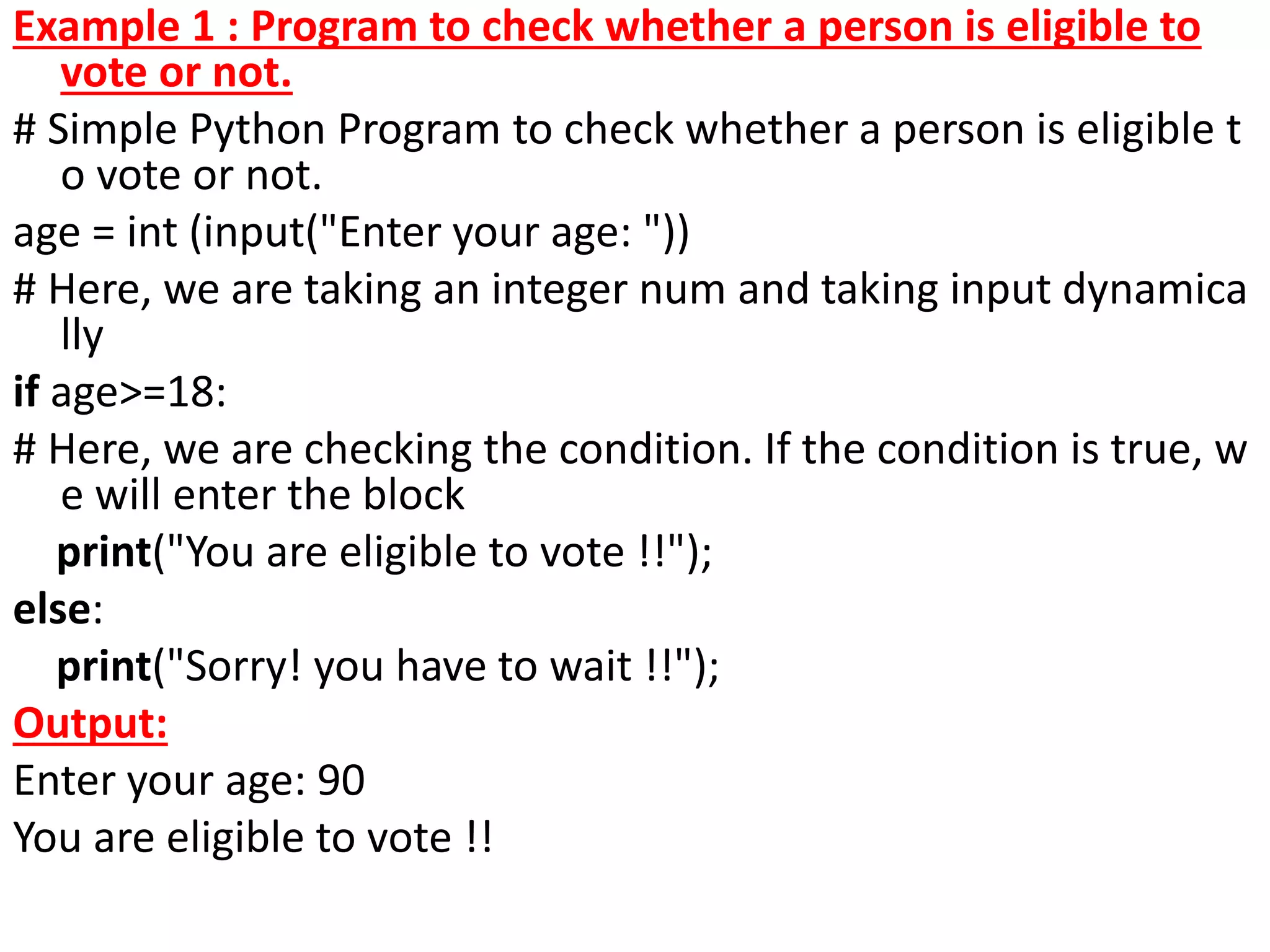 Example 1 : Program to check whether a person is eligible to
vote or not.
# Simple Python Program to check whether a person is eligible t
o vote or not.
age = int (input("Enter your age: "))
# Here, we are taking an integer num and taking input dynamica
lly
if age>=18:
# Here, we are checking the condition. If the condition is true, w
e will enter the block
print("You are eligible to vote !!");
else:
print("Sorry! you have to wait !!");
Output:
Enter your age: 90
You are eligible to vote !!
 