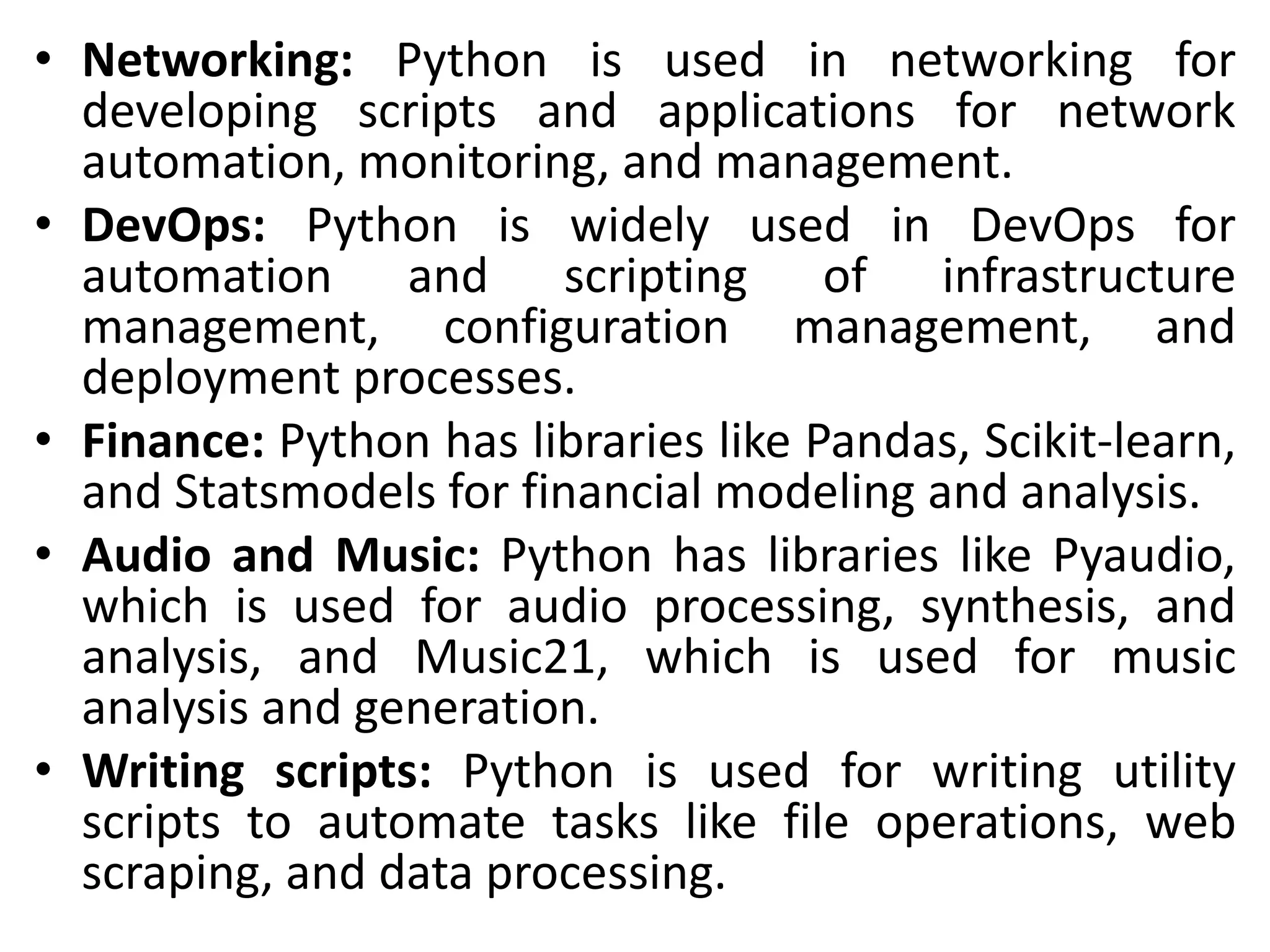 • Networking: Python is used in networking for
developing scripts and applications for network
automation, monitoring, and management.
• DevOps: Python is widely used in DevOps for
automation and scripting of infrastructure
management, configuration management, and
deployment processes.
• Finance: Python has libraries like Pandas, Scikit-learn,
and Statsmodels for financial modeling and analysis.
• Audio and Music: Python has libraries like Pyaudio,
which is used for audio processing, synthesis, and
analysis, and Music21, which is used for music
analysis and generation.
• Writing scripts: Python is used for writing utility
scripts to automate tasks like file operations, web
scraping, and data processing.
 