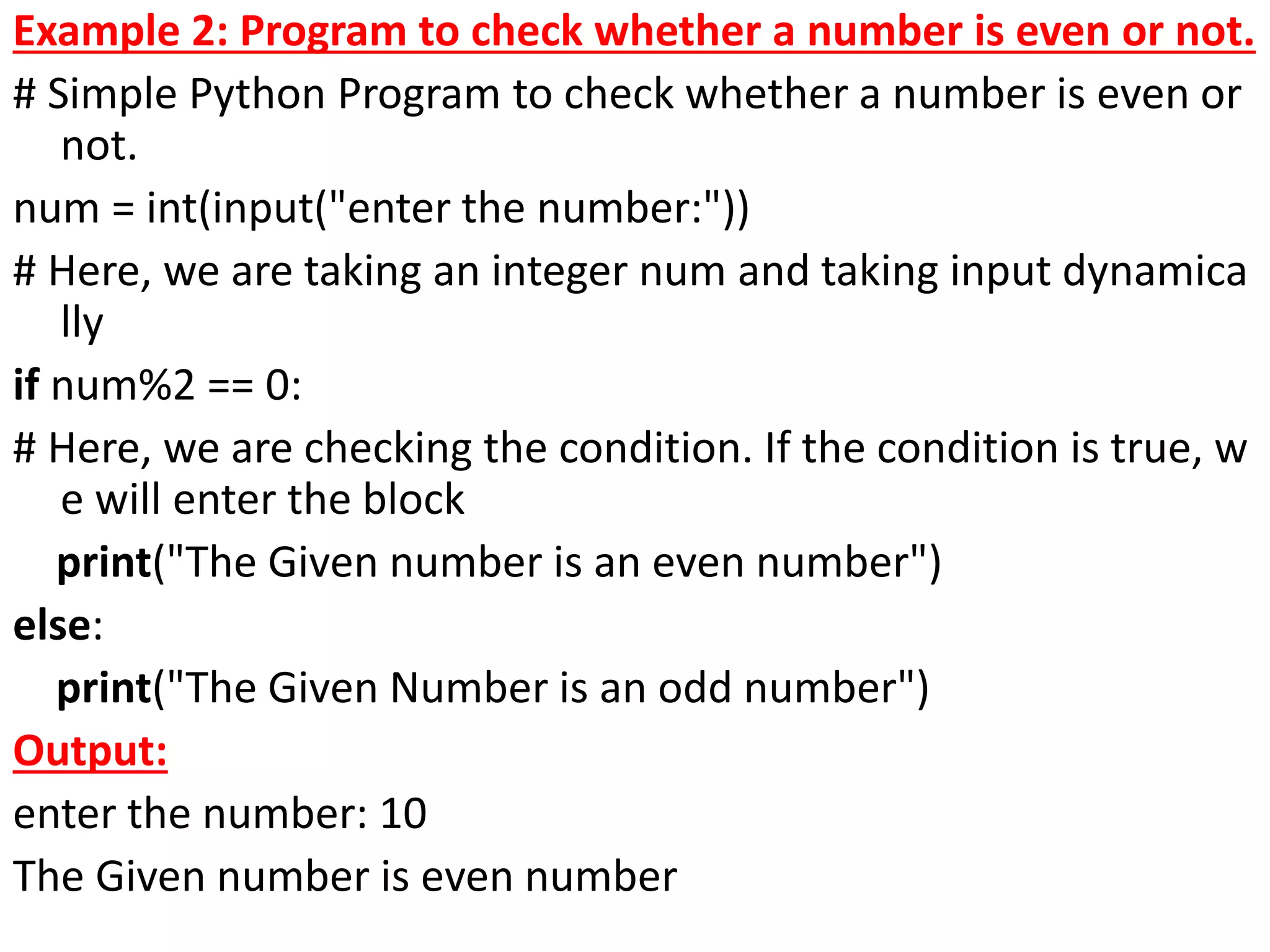 Example 2: Program to check whether a number is even or not.
# Simple Python Program to check whether a number is even or
not.
num = int(input("enter the number:"))
# Here, we are taking an integer num and taking input dynamica
lly
if num%2 == 0:
# Here, we are checking the condition. If the condition is true, w
e will enter the block
print("The Given number is an even number")
else:
print("The Given Number is an odd number")
Output:
enter the number: 10
The Given number is even number
 
