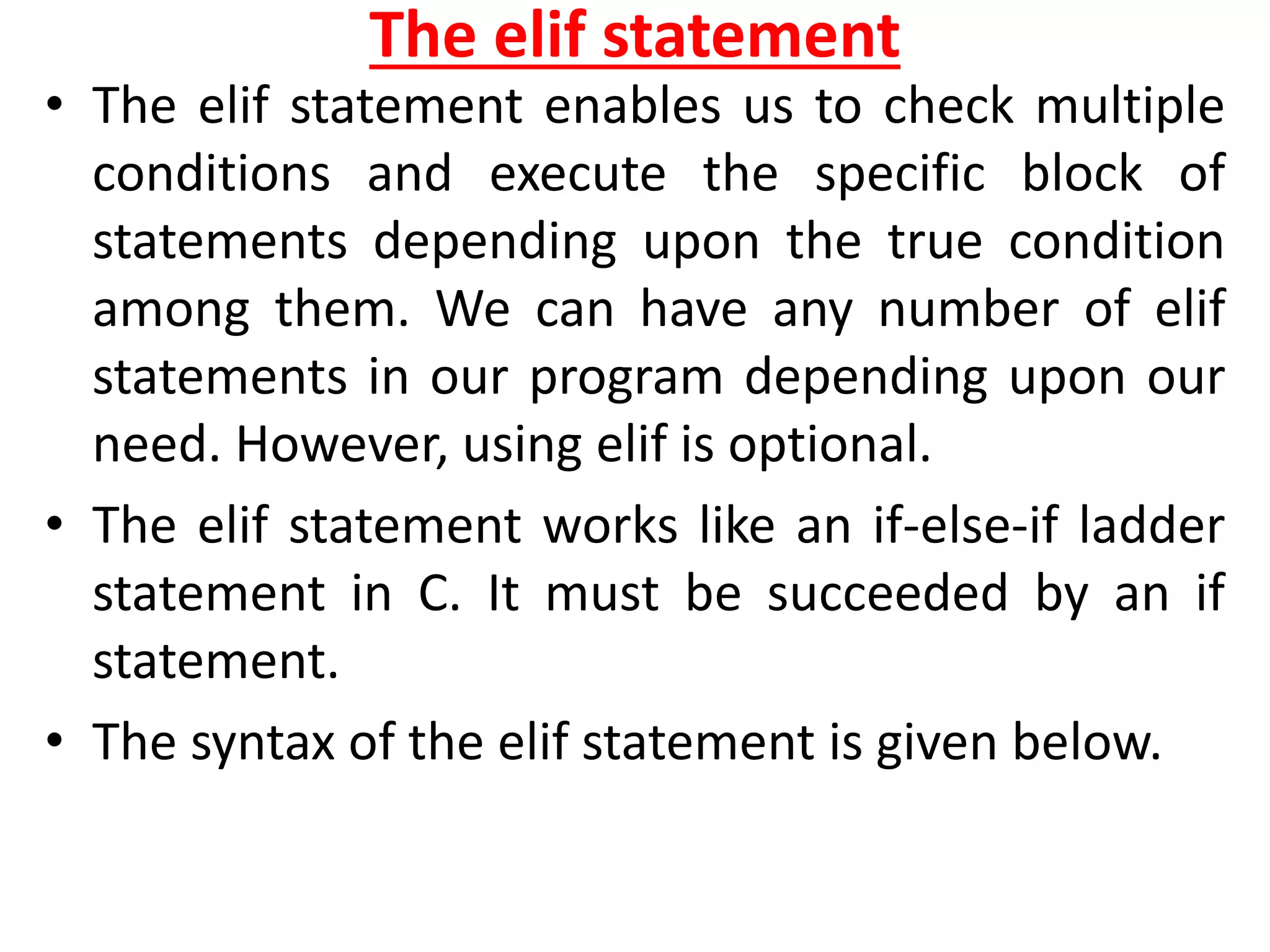 The elif statement
• The elif statement enables us to check multiple
conditions and execute the specific block of
statements depending upon the true condition
among them. We can have any number of elif
statements in our program depending upon our
need. However, using elif is optional.
• The elif statement works like an if-else-if ladder
statement in C. It must be succeeded by an if
statement.
• The syntax of the elif statement is given below.
 