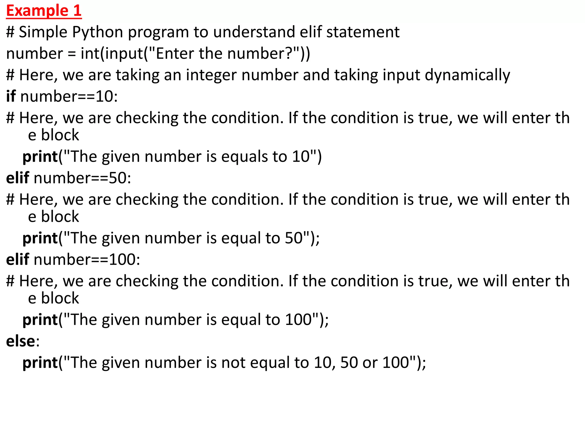 Example 1
# Simple Python program to understand elif statement
number = int(input("Enter the number?"))
# Here, we are taking an integer number and taking input dynamically
if number==10:
# Here, we are checking the condition. If the condition is true, we will enter th
e block
print("The given number is equals to 10")
elif number==50:
# Here, we are checking the condition. If the condition is true, we will enter th
e block
print("The given number is equal to 50");
elif number==100:
# Here, we are checking the condition. If the condition is true, we will enter th
e block
print("The given number is equal to 100");
else:
print("The given number is not equal to 10, 50 or 100");
 
