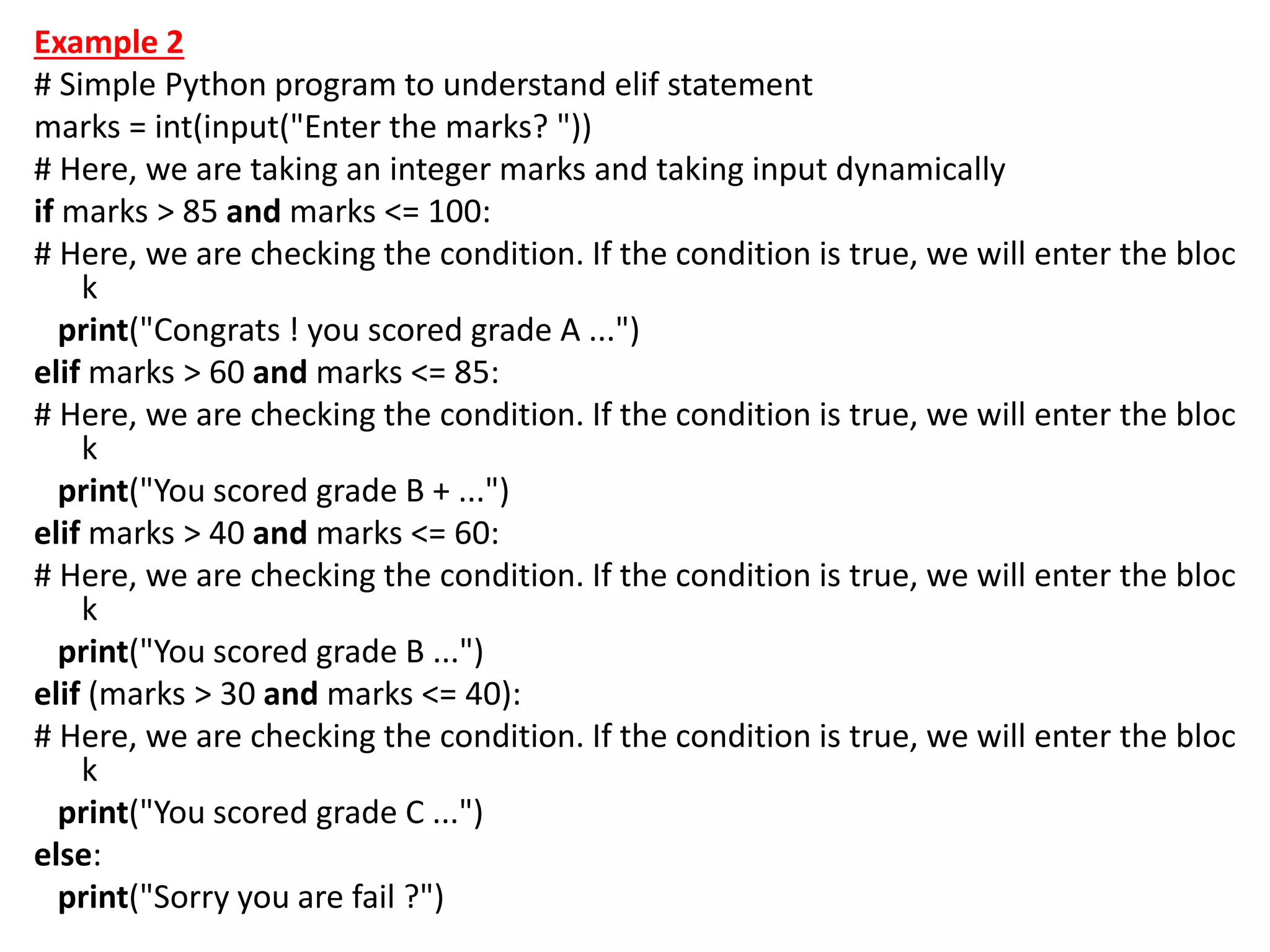 Example 2
# Simple Python program to understand elif statement
marks = int(input("Enter the marks? "))
# Here, we are taking an integer marks and taking input dynamically
if marks > 85 and marks <= 100:
# Here, we are checking the condition. If the condition is true, we will enter the bloc
k
print("Congrats ! you scored grade A ...")
elif marks > 60 and marks <= 85:
# Here, we are checking the condition. If the condition is true, we will enter the bloc
k
print("You scored grade B + ...")
elif marks > 40 and marks <= 60:
# Here, we are checking the condition. If the condition is true, we will enter the bloc
k
print("You scored grade B ...")
elif (marks > 30 and marks <= 40):
# Here, we are checking the condition. If the condition is true, we will enter the bloc
k
print("You scored grade C ...")
else:
print("Sorry you are fail ?")
 