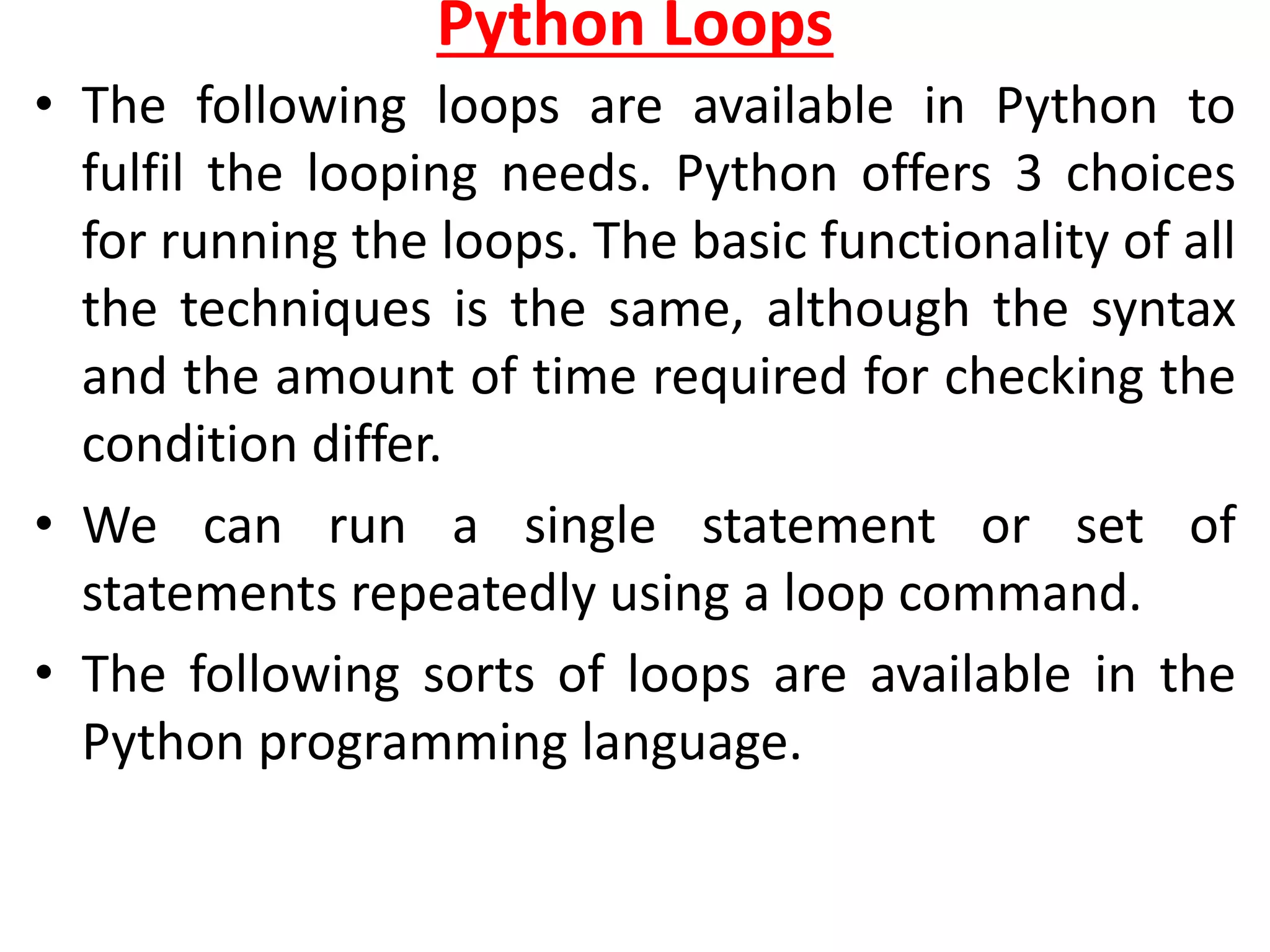 Python Loops
• The following loops are available in Python to
fulfil the looping needs. Python offers 3 choices
for running the loops. The basic functionality of all
the techniques is the same, although the syntax
and the amount of time required for checking the
condition differ.
• We can run a single statement or set of
statements repeatedly using a loop command.
• The following sorts of loops are available in the
Python programming language.
 
