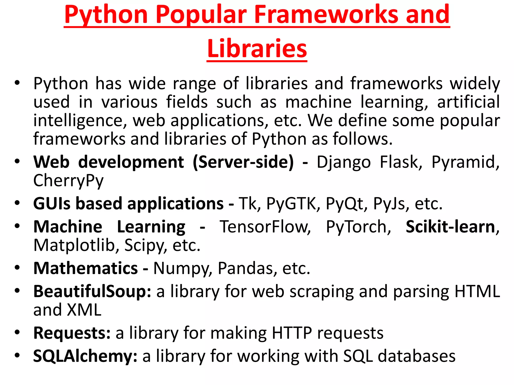 Python Popular Frameworks and
Libraries
• Python has wide range of libraries and frameworks widely
used in various fields such as machine learning, artificial
intelligence, web applications, etc. We define some popular
frameworks and libraries of Python as follows.
• Web development (Server-side) - Django Flask, Pyramid,
CherryPy
• GUIs based applications - Tk, PyGTK, PyQt, PyJs, etc.
• Machine Learning - TensorFlow, PyTorch, Scikit-learn,
Matplotlib, Scipy, etc.
• Mathematics - Numpy, Pandas, etc.
• BeautifulSoup: a library for web scraping and parsing HTML
and XML
• Requests: a library for making HTTP requests
• SQLAlchemy: a library for working with SQL databases
 