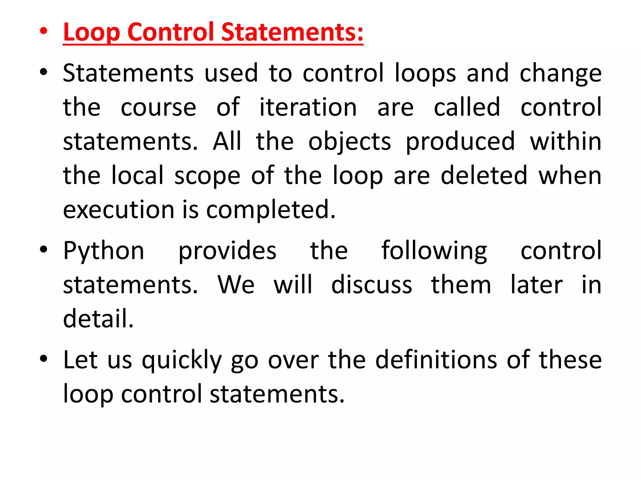 • Loop Control Statements:
• Statements used to control loops and change
the course of iteration are called control
statements. All the objects produced within
the local scope of the loop are deleted when
execution is completed.
• Python provides the following control
statements. We will discuss them later in
detail.
• Let us quickly go over the definitions of these
loop control statements.
 