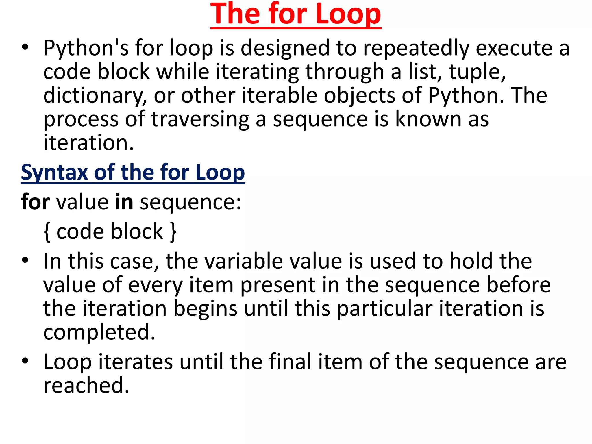 The for Loop
• Python's for loop is designed to repeatedly execute a
code block while iterating through a list, tuple,
dictionary, or other iterable objects of Python. The
process of traversing a sequence is known as
iteration.
Syntax of the for Loop
for value in sequence:
{ code block }
• In this case, the variable value is used to hold the
value of every item present in the sequence before
the iteration begins until this particular iteration is
completed.
• Loop iterates until the final item of the sequence are
reached.
 