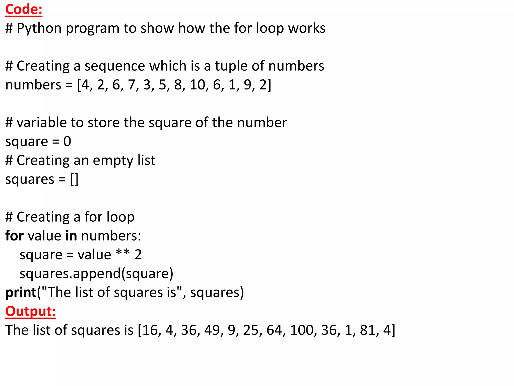 Code:
# Python program to show how the for loop works
# Creating a sequence which is a tuple of numbers
numbers = [4, 2, 6, 7, 3, 5, 8, 10, 6, 1, 9, 2]
# variable to store the square of the number
square = 0
# Creating an empty list
squares = []
# Creating a for loop
for value in numbers:
square = value ** 2
squares.append(square)
print("The list of squares is", squares)
Output:
The list of squares is [16, 4, 36, 49, 9, 25, 64, 100, 36, 1, 81, 4]
 