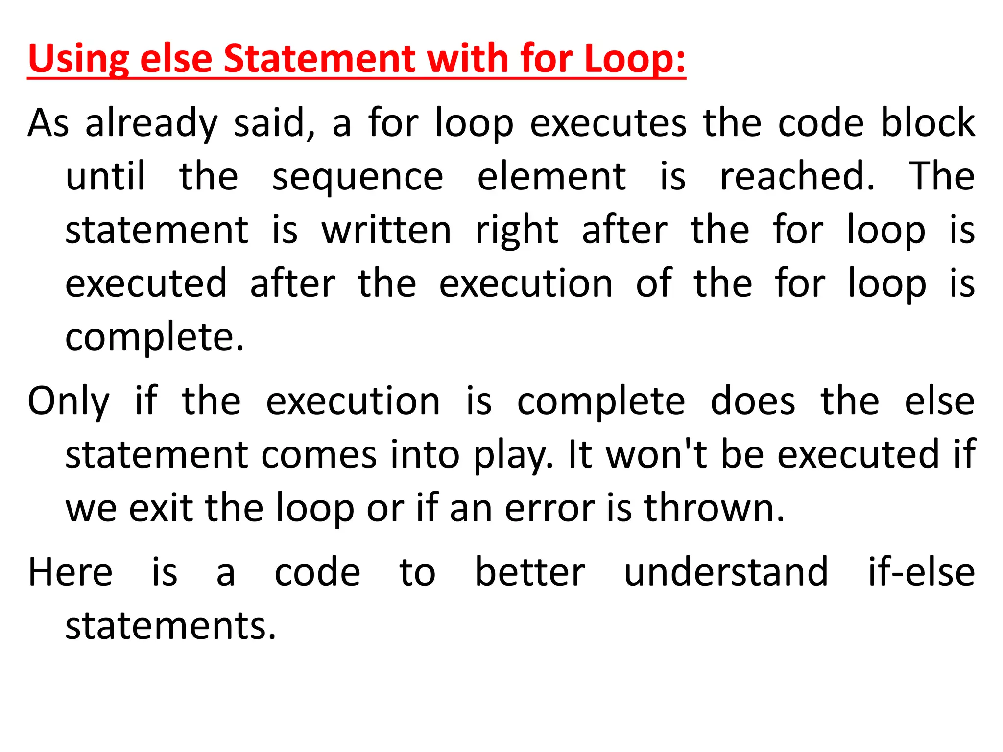 Using else Statement with for Loop:
As already said, a for loop executes the code block
until the sequence element is reached. The
statement is written right after the for loop is
executed after the execution of the for loop is
complete.
Only if the execution is complete does the else
statement comes into play. It won't be executed if
we exit the loop or if an error is thrown.
Here is a code to better understand if-else
statements.
 