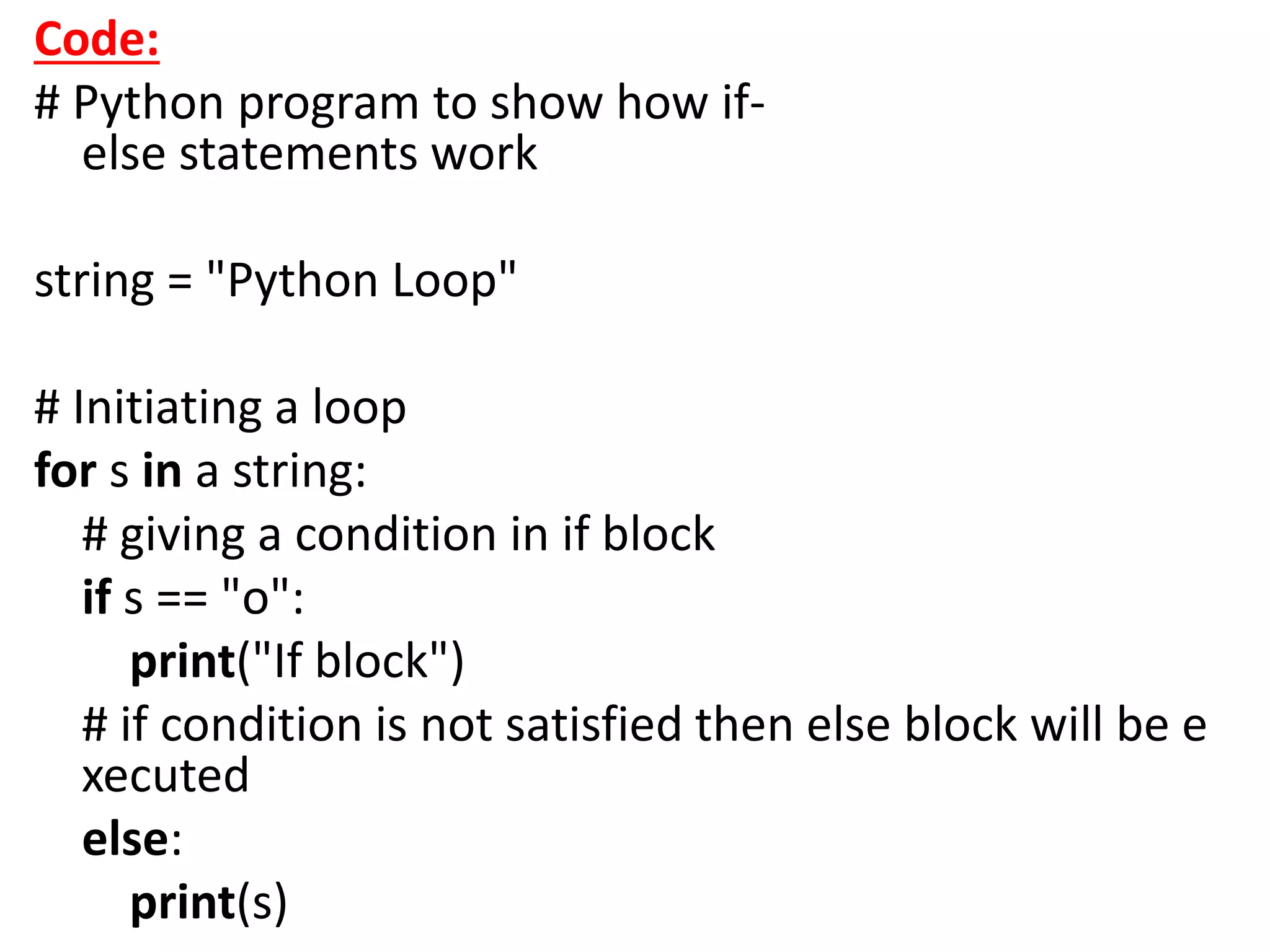 Code:
# Python program to show how if-
else statements work
string = "Python Loop"
# Initiating a loop
for s in a string:
# giving a condition in if block
if s == "o":
print("If block")
# if condition is not satisfied then else block will be e
xecuted
else:
print(s)
 
