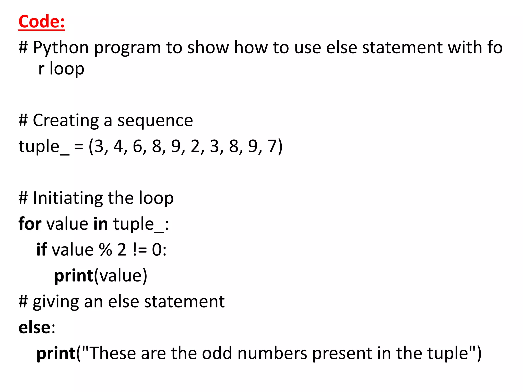 Code:
# Python program to show how to use else statement with fo
r loop
# Creating a sequence
tuple_ = (3, 4, 6, 8, 9, 2, 3, 8, 9, 7)
# Initiating the loop
for value in tuple_:
if value % 2 != 0:
print(value)
# giving an else statement
else:
print("These are the odd numbers present in the tuple")
 