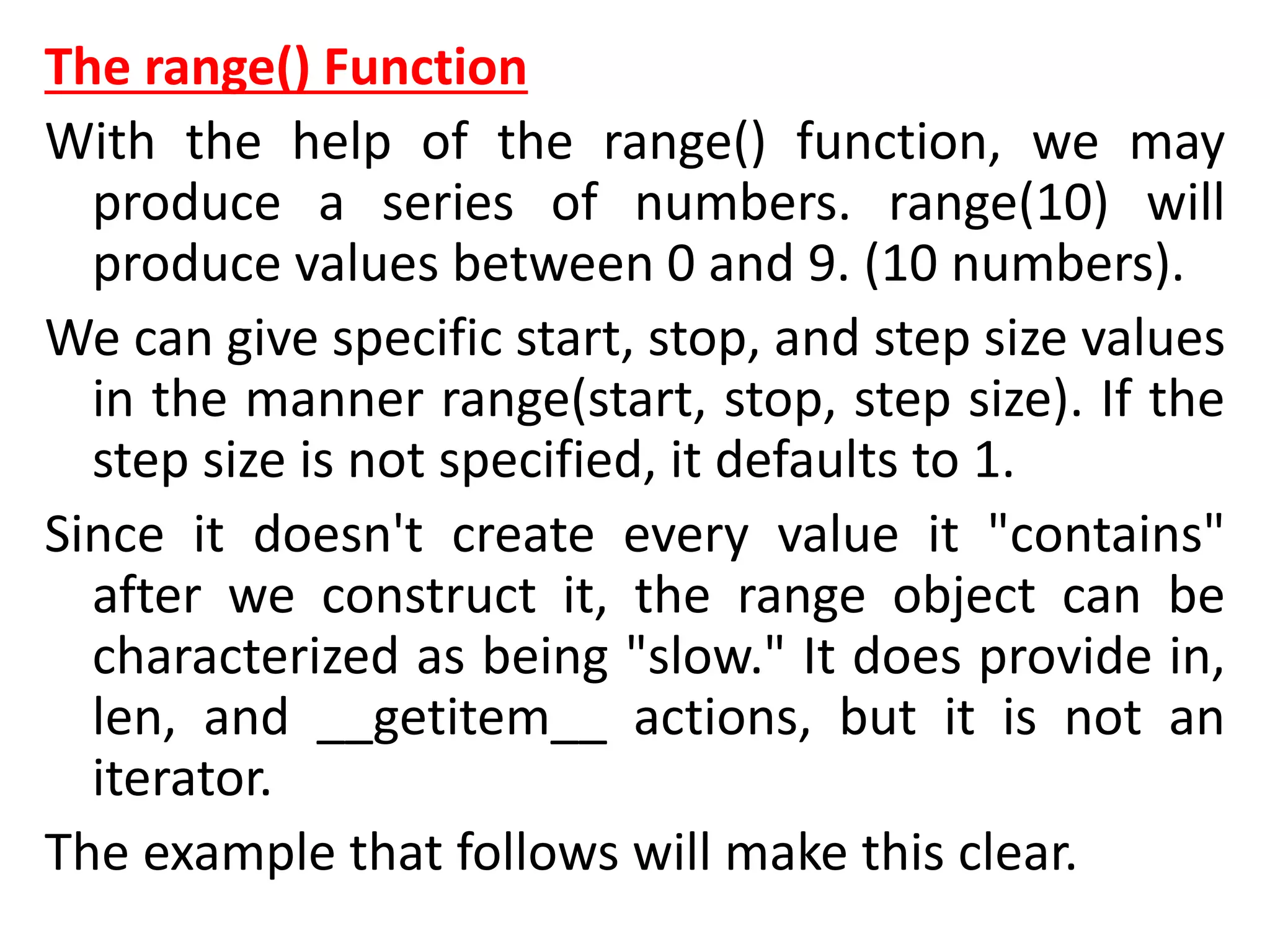 The range() Function
With the help of the range() function, we may
produce a series of numbers. range(10) will
produce values between 0 and 9. (10 numbers).
We can give specific start, stop, and step size values
in the manner range(start, stop, step size). If the
step size is not specified, it defaults to 1.
Since it doesn't create every value it "contains"
after we construct it, the range object can be
characterized as being "slow." It does provide in,
len, and __getitem__ actions, but it is not an
iterator.
The example that follows will make this clear.
 