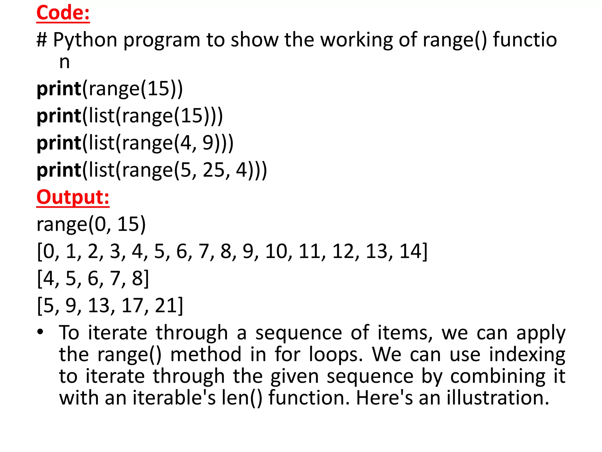 Code:
# Python program to show the working of range() functio
n
print(range(15))
print(list(range(15)))
print(list(range(4, 9)))
print(list(range(5, 25, 4)))
Output:
range(0, 15)
[0, 1, 2, 3, 4, 5, 6, 7, 8, 9, 10, 11, 12, 13, 14]
[4, 5, 6, 7, 8]
[5, 9, 13, 17, 21]
• To iterate through a sequence of items, we can apply
the range() method in for loops. We can use indexing
to iterate through the given sequence by combining it
with an iterable's len() function. Here's an illustration.
 