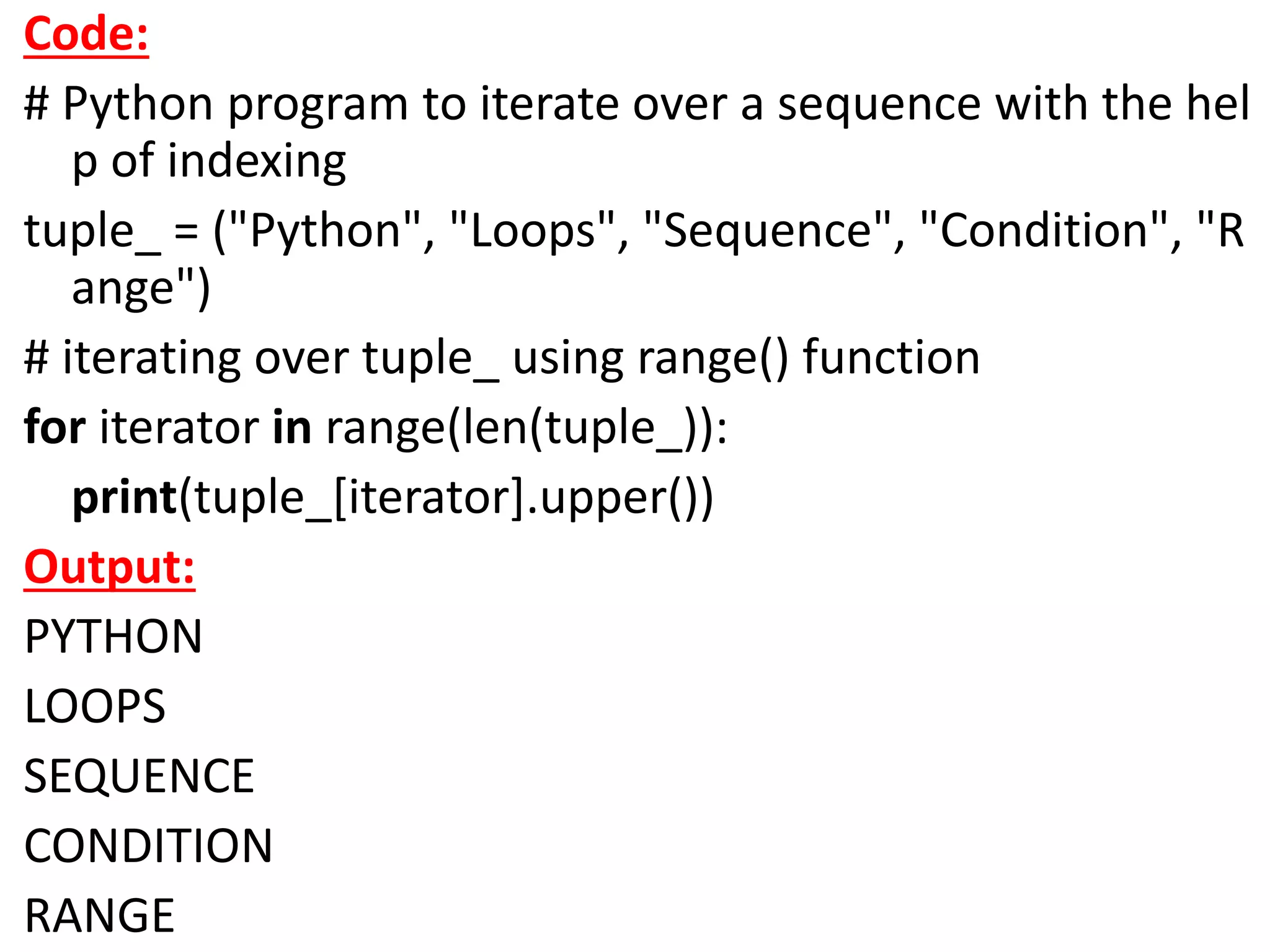 Code:
# Python program to iterate over a sequence with the hel
p of indexing
tuple_ = ("Python", "Loops", "Sequence", "Condition", "R
ange")
# iterating over tuple_ using range() function
for iterator in range(len(tuple_)):
print(tuple_[iterator].upper())
Output:
PYTHON
LOOPS
SEQUENCE
CONDITION
RANGE
 