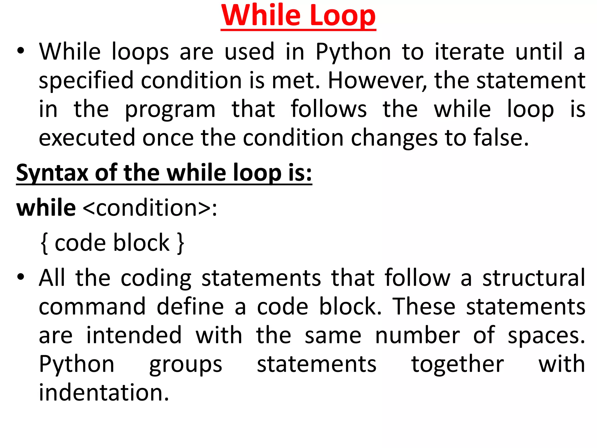 While Loop
• While loops are used in Python to iterate until a
specified condition is met. However, the statement
in the program that follows the while loop is
executed once the condition changes to false.
Syntax of the while loop is:
while <condition>:
{ code block }
• All the coding statements that follow a structural
command define a code block. These statements
are intended with the same number of spaces.
Python groups statements together with
indentation.
 