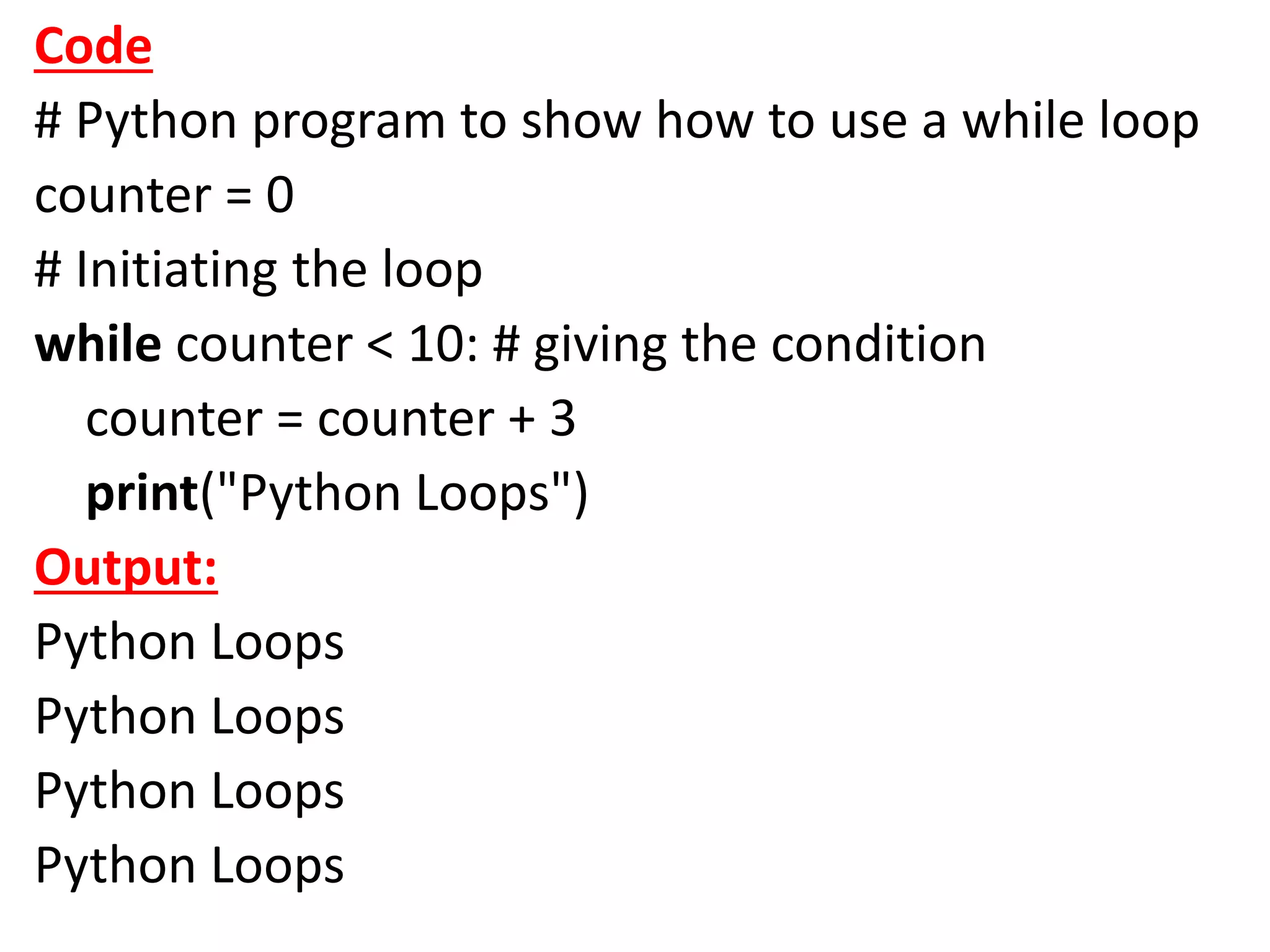 Code
# Python program to show how to use a while loop
counter = 0
# Initiating the loop
while counter < 10: # giving the condition
counter = counter + 3
print("Python Loops")
Output:
Python Loops
Python Loops
Python Loops
Python Loops
 