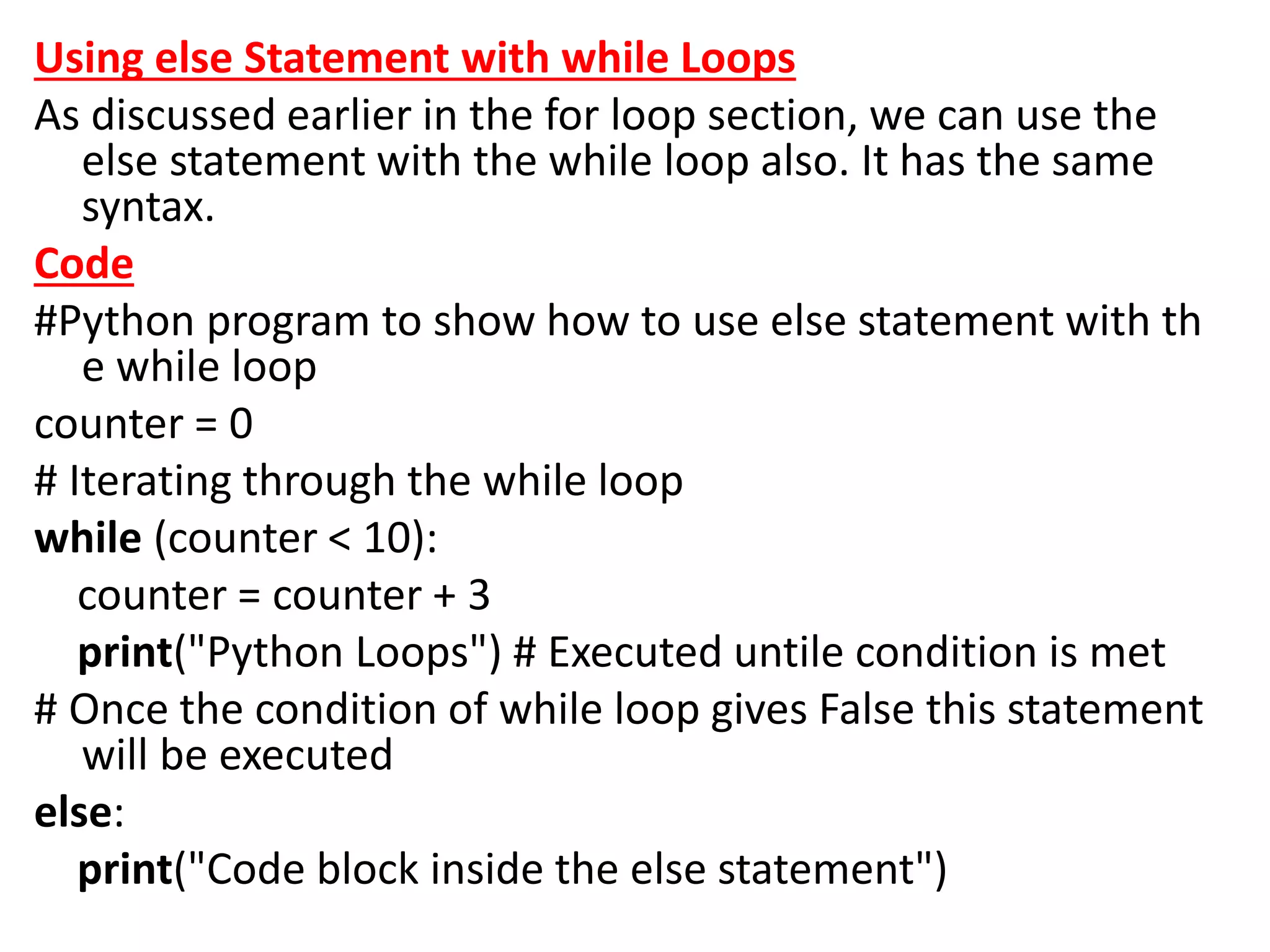Using else Statement with while Loops
As discussed earlier in the for loop section, we can use the
else statement with the while loop also. It has the same
syntax.
Code
#Python program to show how to use else statement with th
e while loop
counter = 0
# Iterating through the while loop
while (counter < 10):
counter = counter + 3
print("Python Loops") # Executed untile condition is met
# Once the condition of while loop gives False this statement
will be executed
else:
print("Code block inside the else statement")
 