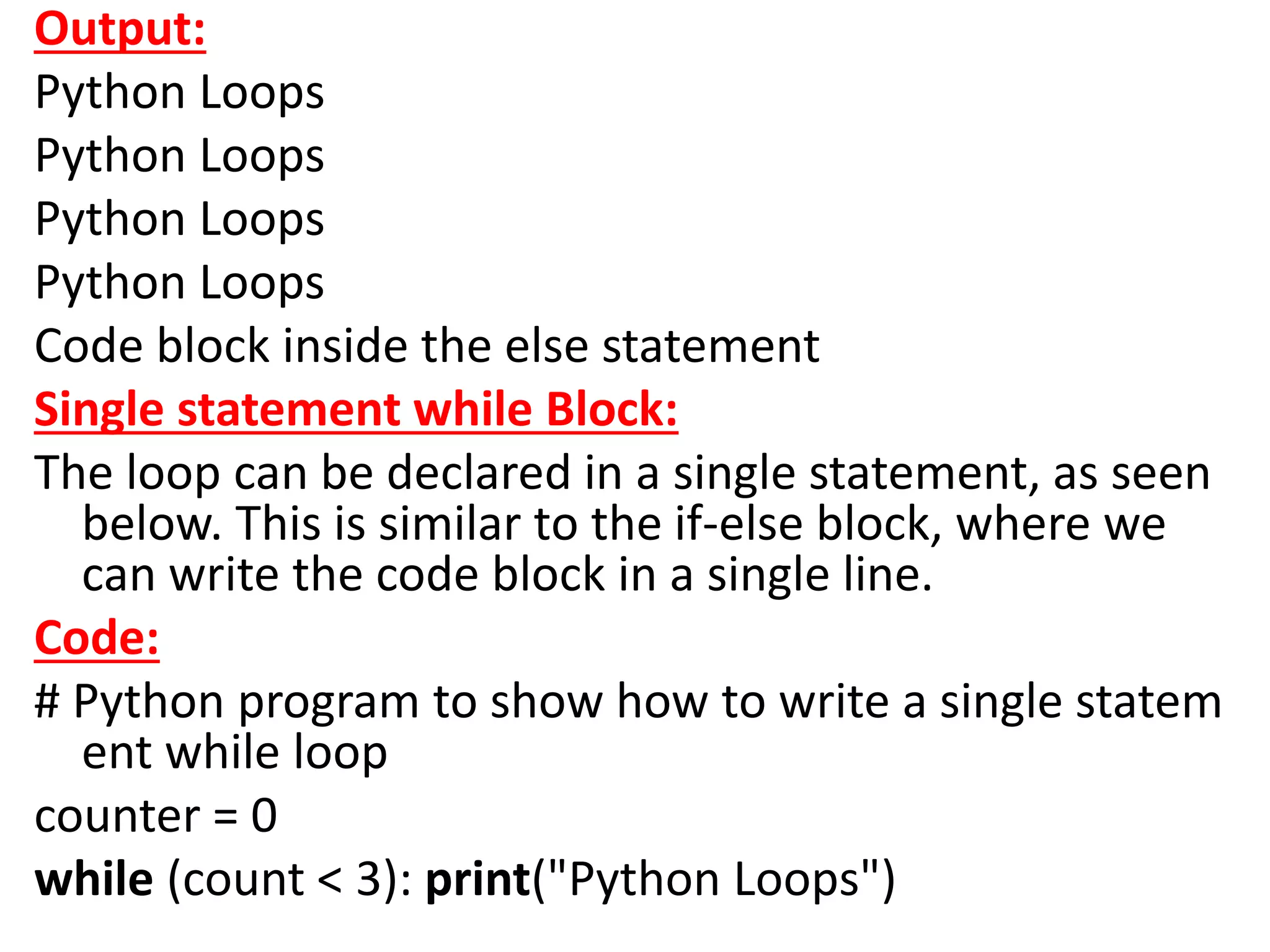 Output:
Python Loops
Python Loops
Python Loops
Python Loops
Code block inside the else statement
Single statement while Block:
The loop can be declared in a single statement, as seen
below. This is similar to the if-else block, where we
can write the code block in a single line.
Code:
# Python program to show how to write a single statem
ent while loop
counter = 0
while (count < 3): print("Python Loops")
 