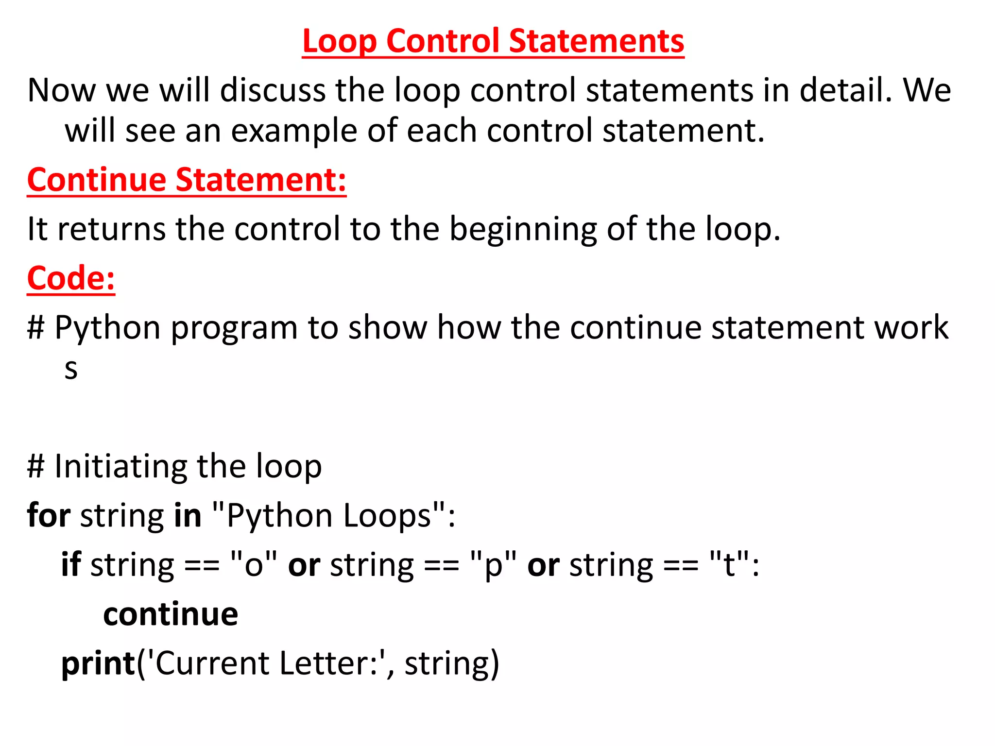 Loop Control Statements
Now we will discuss the loop control statements in detail. We
will see an example of each control statement.
Continue Statement:
It returns the control to the beginning of the loop.
Code:
# Python program to show how the continue statement work
s
# Initiating the loop
for string in "Python Loops":
if string == "o" or string == "p" or string == "t":
continue
print('Current Letter:', string)
 