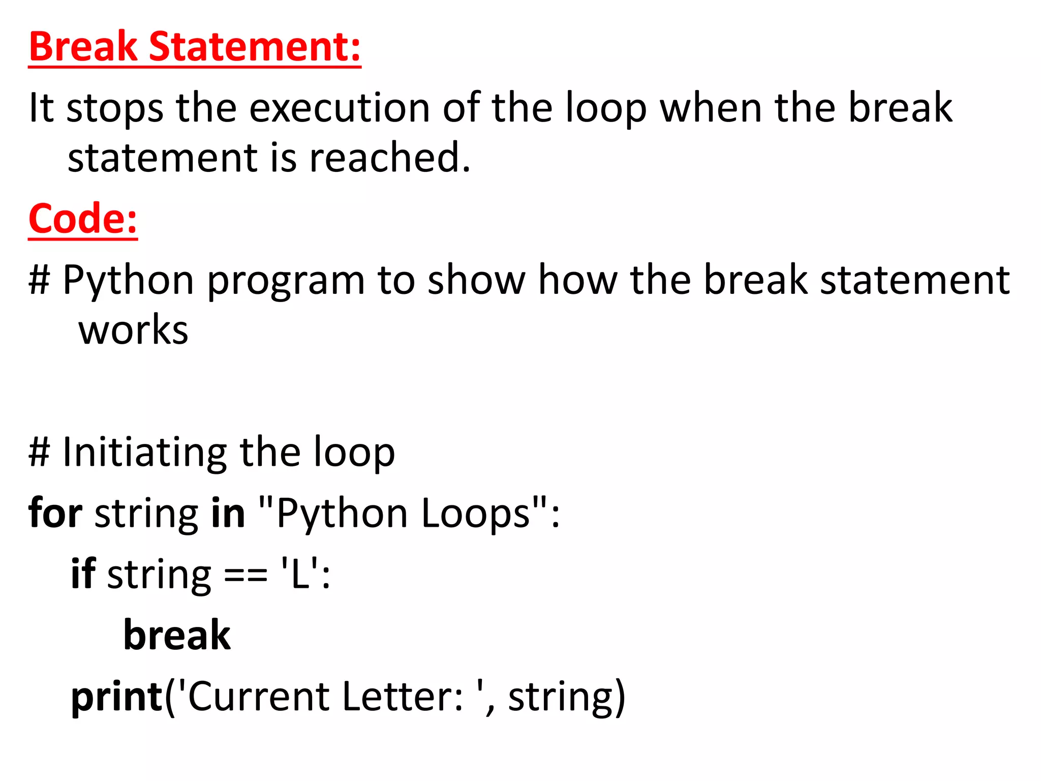 Break Statement:
It stops the execution of the loop when the break
statement is reached.
Code:
# Python program to show how the break statement
works
# Initiating the loop
for string in "Python Loops":
if string == 'L':
break
print('Current Letter: ', string)
 