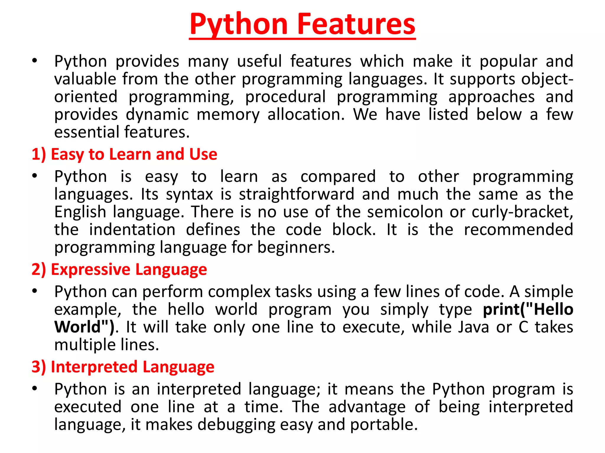 Python Features
• Python provides many useful features which make it popular and
valuable from the other programming languages. It supports object-
oriented programming, procedural programming approaches and
provides dynamic memory allocation. We have listed below a few
essential features.
1) Easy to Learn and Use
• Python is easy to learn as compared to other programming
languages. Its syntax is straightforward and much the same as the
English language. There is no use of the semicolon or curly-bracket,
the indentation defines the code block. It is the recommended
programming language for beginners.
2) Expressive Language
• Python can perform complex tasks using a few lines of code. A simple
example, the hello world program you simply type print("Hello
World"). It will take only one line to execute, while Java or C takes
multiple lines.
3) Interpreted Language
• Python is an interpreted language; it means the Python program is
executed one line at a time. The advantage of being interpreted
language, it makes debugging easy and portable.
 