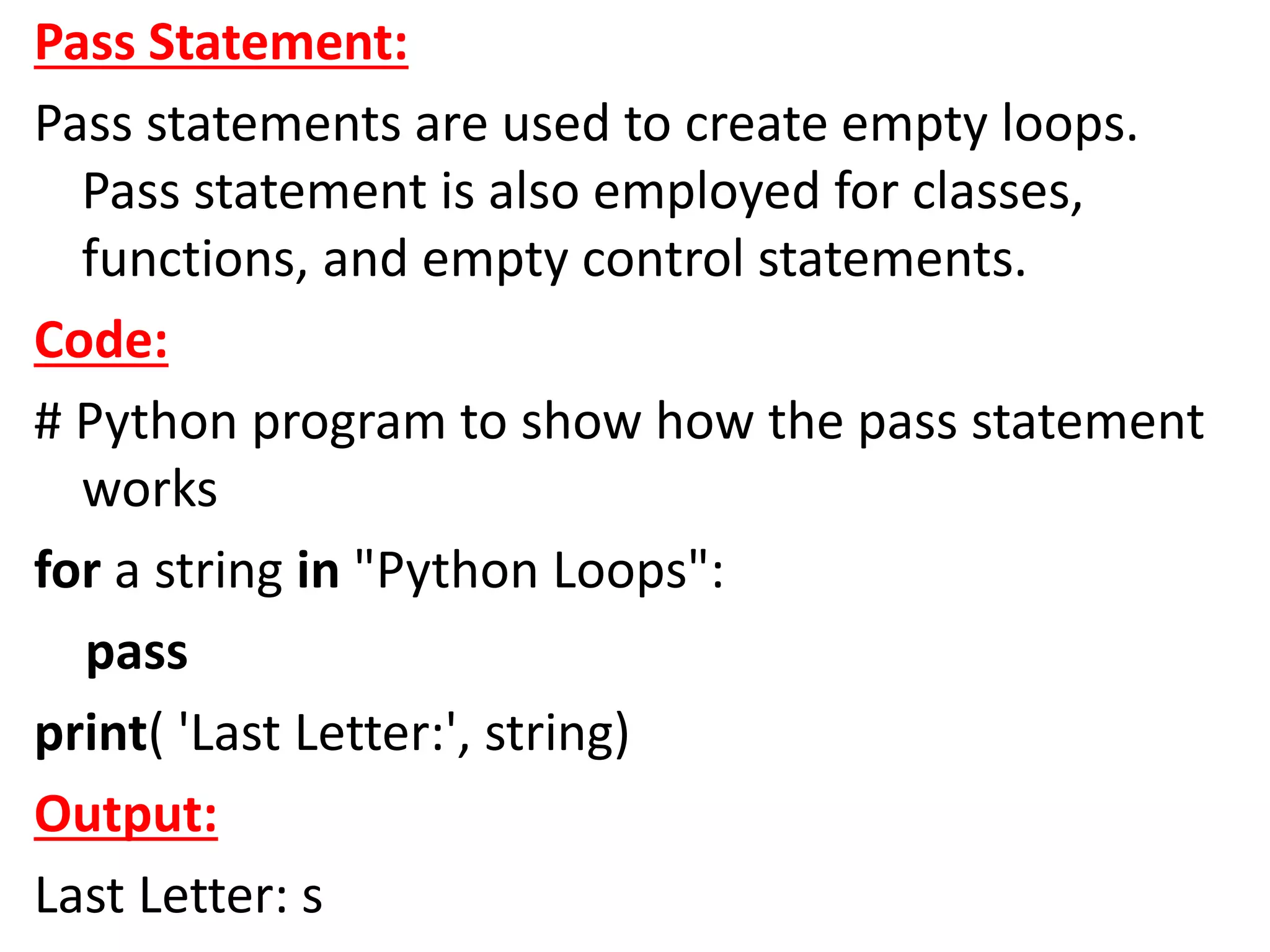 Pass Statement:
Pass statements are used to create empty loops.
Pass statement is also employed for classes,
functions, and empty control statements.
Code:
# Python program to show how the pass statement
works
for a string in "Python Loops":
pass
print( 'Last Letter:', string)
Output:
Last Letter: s
 